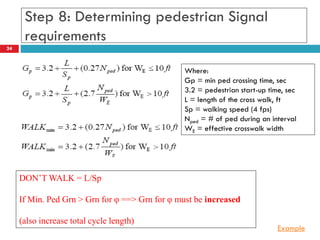 24
Step 8: Determining pedestrian Signal
requirements
Where:
Gp = min ped crossing time, sec
3.2 = pedestrian start-up time, sec
L = length of the cross walk, ft
Sp = walking speed (4 fps)
Nped = # of ped during an interval
WE = effective crosswalk width
DON’T WALK = L/Sp
If Min. Ped Grn > Grn for φ ==> Grn for φ must be increased
(also increase total cycle length)
Example
 