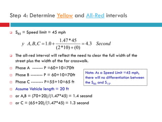 29
Step 4: Determine Yellow and All-Red intervals
 S85 = Speed limit = 45 mph
 The all-red interval will reflect the need to clear the full width of the
street plus the width of the far crosswalk.
 Phase A ------- P =60+10=70ft
 Phase B -------- P = 60+10=70ft
 Phase C -------- P=55+10=65 ft
 Assume Vehicle length = 20 ft
 ar A,B = (70+20)/(1.47*45) = 1.4 second
 ar C = (65+20)/(1.47*45) = 1.3 second
SecondCBAy 3.4
)0()10*2(
45*47.1
0.1,, 


Note: As a Speed Limit =45 mph,
there will no differentiation between
the S85 and S15.
 