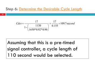 31
Step 6: Determine the Desirable Cycle Length
ondCdes sec7.109
155.0
17
90.0*92.0*1650
1130
1
17









Assuming that this is a pre-timed
signal controller, a cycle length of
110 second would be selected.
 
