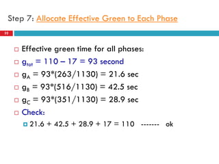 32
Step 7: Allocate Effective Green to Each Phase
 Effective green time for all phases:
 gtot = 110 – 17 = 93 second
 gA = 93*(263/1130) = 21.6 sec
 gB = 93*(516/1130) = 42.5 sec
 gC = 93*(351/1130) = 28.9 sec
 Check:
 21.6 + 42.5 + 28.9 + 17 = 110 ------- ok
 