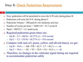 33
Step 8: Check Pedestrian Requirements
 Note: pedestrian will be permitted to cross the E-W only during phase B
 Pedestrian will cross the N-S during phase C
 Pedestrian Volume = 200 peds/h ( for moderate activity)
 Number of cycles per hour = 3600/110 = 32.7 cycles/h
 Nped = 200/32.7 = 6.1 peds/cycle.
 Required pedestrian green times are:
 Gp B = 3.2 + (60/4) + (0.27*6.1) = 19.8 second
 Gp C = 3.2 + (55/4) + (0.27*6.1) = 18.6 second
 Compare with sum of ( green, yellow, and all-red times), we get:
 Gp B = 19.8 s < GB +YB = 42.5 + 5.7 = 48.2 s ----- ok
 Gp C = 18.6 s < GC + YC = 28.9 + 5.6 = 34.5 s ----- ok
 Therefore, no changes to the vehicular signal timing are required
to accommodate pedestrian safely
 