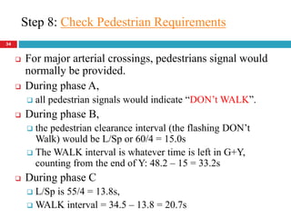 34
 For major arterial crossings, pedestrians signal would
normally be provided.
 During phase A,
 all pedestrian signals would indicate “DON’t WALK”.
 During phase B,
 the pedestrian clearance interval (the flashing DON’t
Walk) would be L/Sp or 60/4 = 15.0s
 The WALK interval is whatever time is left in G+Y,
counting from the end of Y: 48.2 – 15 = 33.2s
 During phase C
 L/Sp is 55/4 = 13.8s,
 WALK interval = 34.5 – 13.8 = 20.7s
Step 8: Check Pedestrian Requirements
 