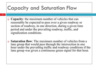 7
Capacity and Saturation Flow
 Capacity: the maximum number of vehicles that can
reasonably be expected to pass over a given roadway or
section of roadway, in one direction, during a given time
period and under the prevailing roadway, traffic, and
signalization conditions.
 Saturation flow: The maximum number of vehicles from a
lane group that would pass through the intersection in one
hour under the prevailing traffic and roadway conditions if the
lane group was given a continuous green signal for that hour.
 