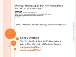PROJECT MANAGEMENT, PMI APPROACH (PMP)
PROJECT COST MANAGEMENT
Sayed Ahmed
BSc. Eng. in CSc. & Eng. (BUET, Bangladesh)
MSc. in CSc. (University of Manitoba, Canada)
http://sayed.JustEtc.net
http://www.JustETC.net
sayed@justEtc.net,www.justEtc.net
1
Just E.T.C for Business, Education, Technology, and Entertainment Solutions
Resources:
Book: PMP in Depth by Dr. Paul Sanghera
Book: The PMP Exam, How to Pass on Your First Try By Andy Crowe
Project Management Lessons in Undergraduate Study
Work Experience
 