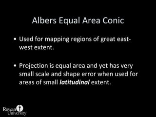 Albers Equal Area ConicParallels are concentric arcs of circles.Meridians are straight lines drawn from center of arcs.Parallel spacing adjusted to offset scale changes that occur between meridians.Usually drawn secant.Between standard parallels E-W scale too small, so N-S scale increased to offset.Outside standard parallels E-W scale too large, so N-S scale is decreased to compensate.