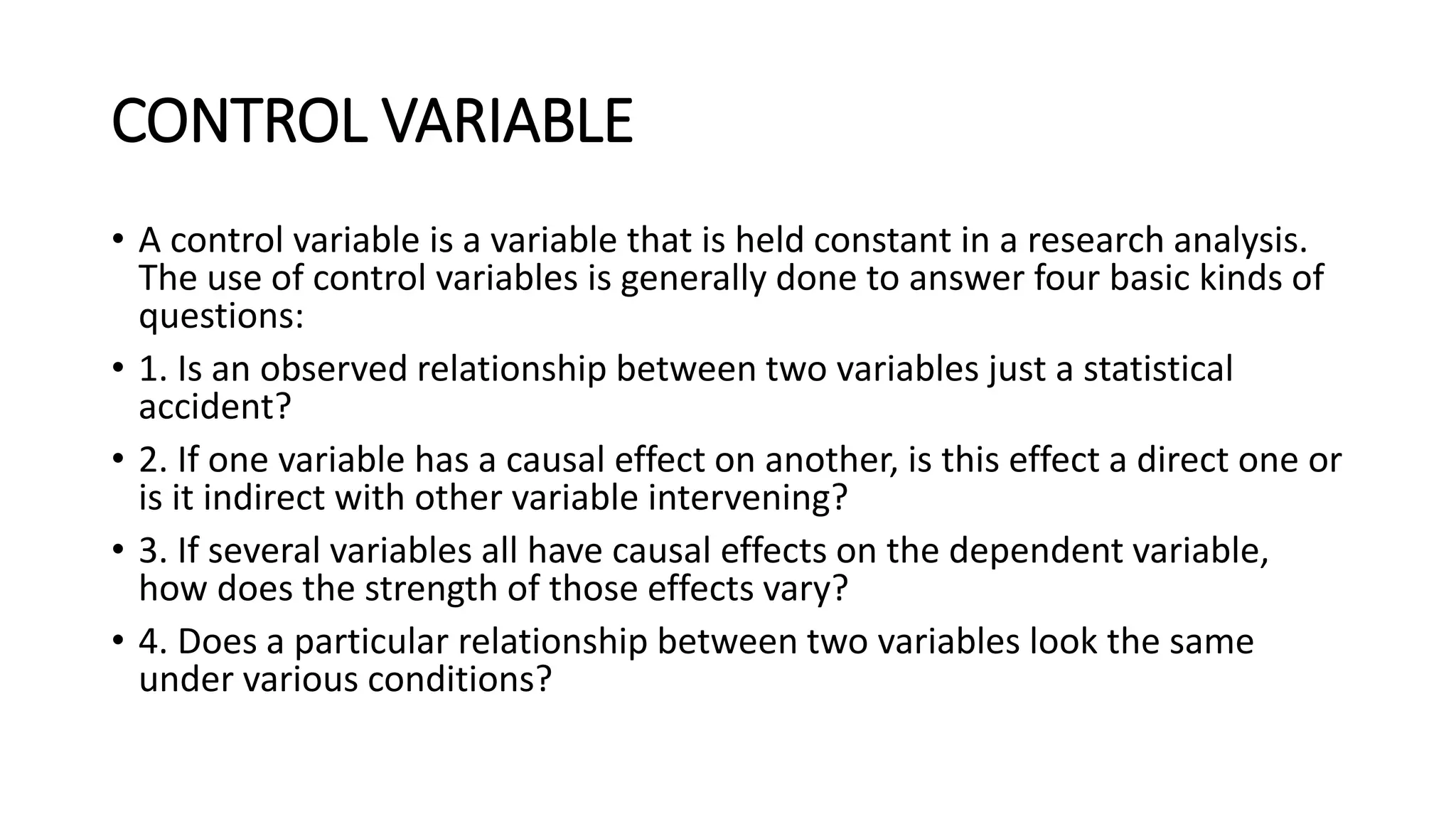 CONTROL VARIABLE
• A control variable is a variable that is held constant in a research analysis.
The use of control variables is generally done to answer four basic kinds of
questions:
• 1. Is an observed relationship between two variables just a statistical
accident?
• 2. If one variable has a causal effect on another, is this effect a direct one or
is it indirect with other variable intervening?
• 3. If several variables all have causal effects on the dependent variable,
how does the strength of those effects vary?
• 4. Does a particular relationship between two variables look the same
under various conditions?
 