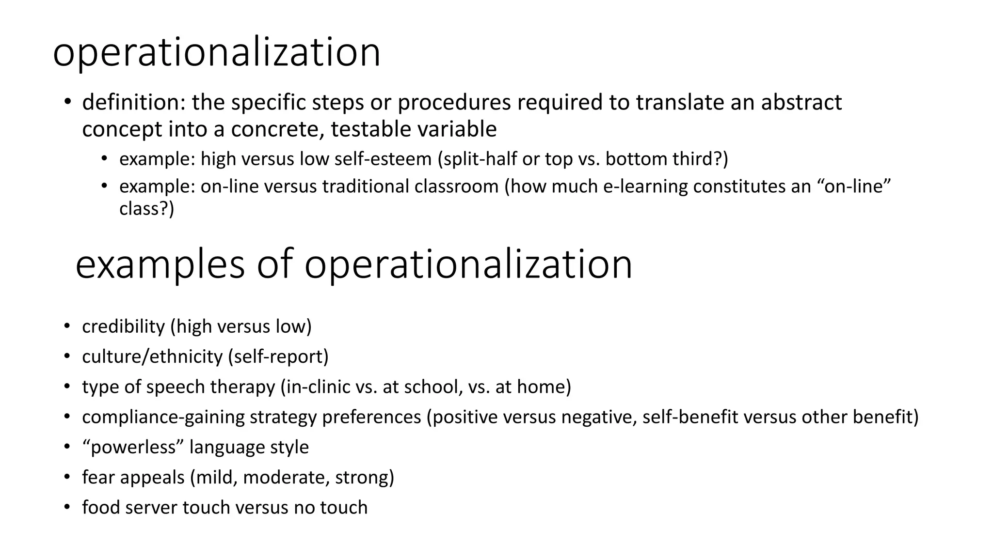 operationalization
• definition: the specific steps or procedures required to translate an abstract
concept into a concrete, testable variable
• example: high versus low self-esteem (split-half or top vs. bottom third?)
• example: on-line versus traditional classroom (how much e-learning constitutes an “on-line”
class?)
examples of operationalization
• credibility (high versus low)
• culture/ethnicity (self-report)
• type of speech therapy (in-clinic vs. at school, vs. at home)
• compliance-gaining strategy preferences (positive versus negative, self-benefit versus other benefit)
• “powerless” language style
• fear appeals (mild, moderate, strong)
• food server touch versus no touch
 