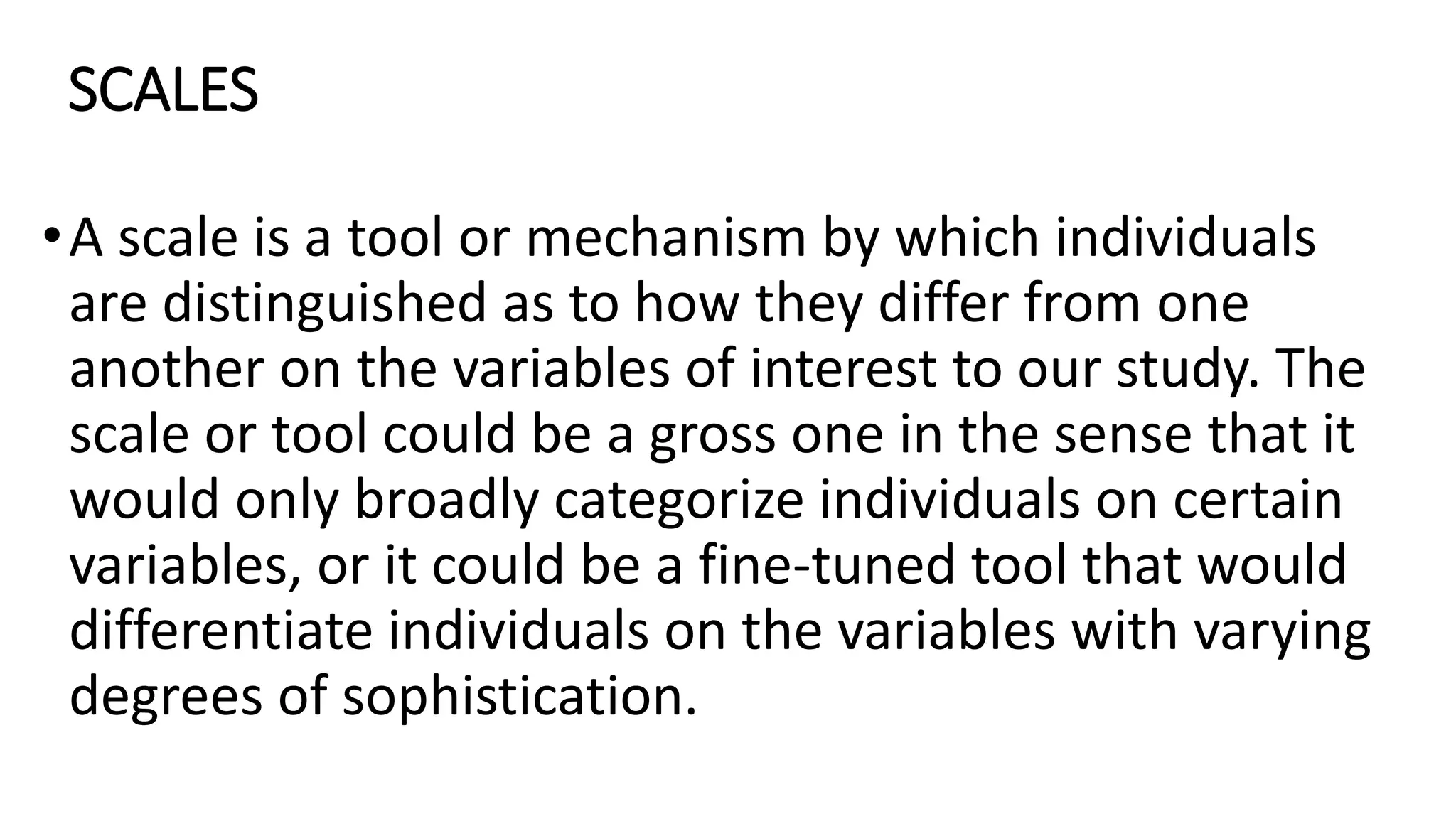 SCALES
•A scale is a tool or mechanism by which individuals
are distinguished as to how they differ from one
another on the variables of interest to our study. The
scale or tool could be a gross one in the sense that it
would only broadly categorize individuals on certain
variables, or it could be a fine-tuned tool that would
differentiate individuals on the variables with varying
degrees of sophistication.
 