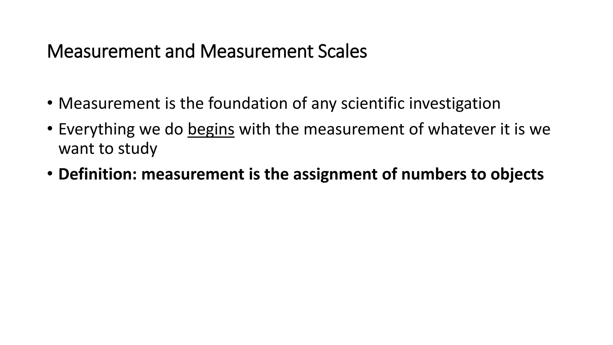 Measurement and Measurement Scales
• Measurement is the foundation of any scientific investigation
• Everything we do begins with the measurement of whatever it is we
want to study
• Definition: measurement is the assignment of numbers to objects
 