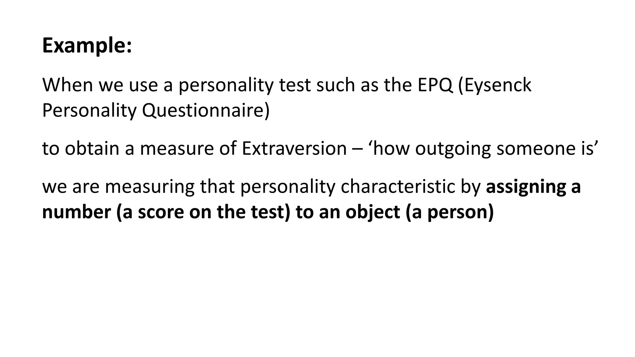 Example:
When we use a personality test such as the EPQ (Eysenck
Personality Questionnaire)
to obtain a measure of Extraversion – ‘how outgoing someone is’
we are measuring that personality characteristic by assigning a
number (a score on the test) to an object (a person)
 