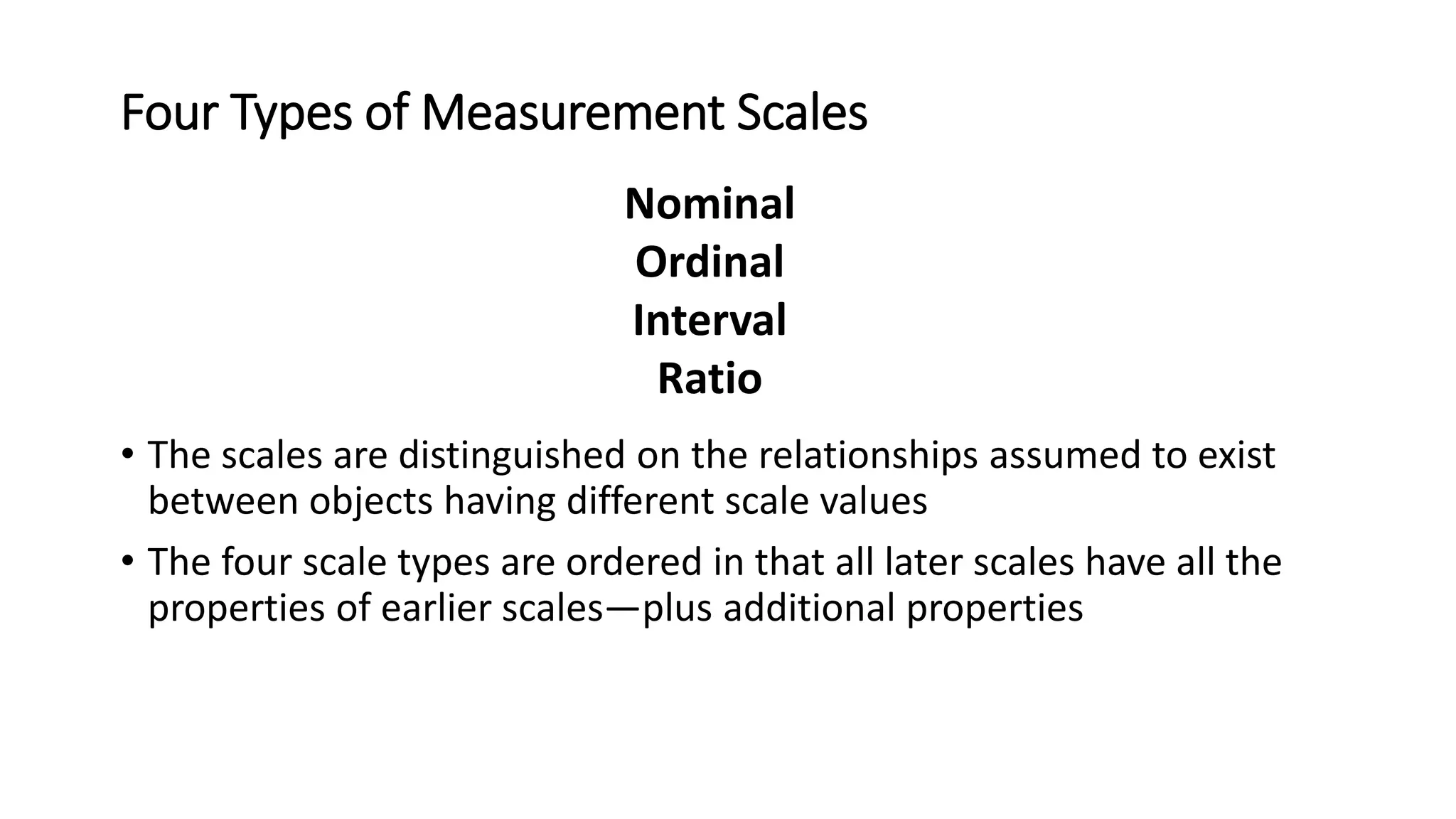 Four Types of Measurement Scales
• The scales are distinguished on the relationships assumed to exist
between objects having different scale values
• The four scale types are ordered in that all later scales have all the
properties of earlier scales—plus additional properties
Nominal
Ordinal
Interval
Ratio
 