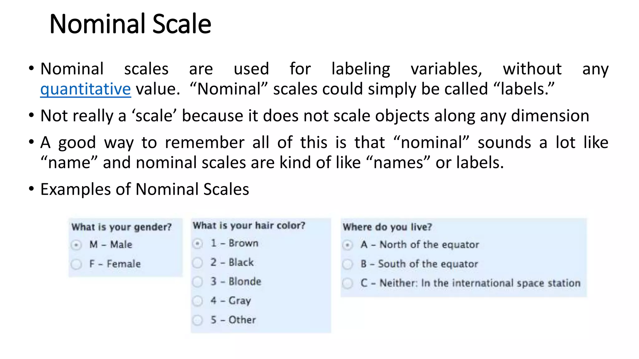 Nominal Scale
• Nominal scales are used for labeling variables, without any
quantitative value. “Nominal” scales could simply be called “labels.”
• Not really a ‘scale’ because it does not scale objects along any dimension
• A good way to remember all of this is that “nominal” sounds a lot like
“name” and nominal scales are kind of like “names” or labels.
• Examples of Nominal Scales
 