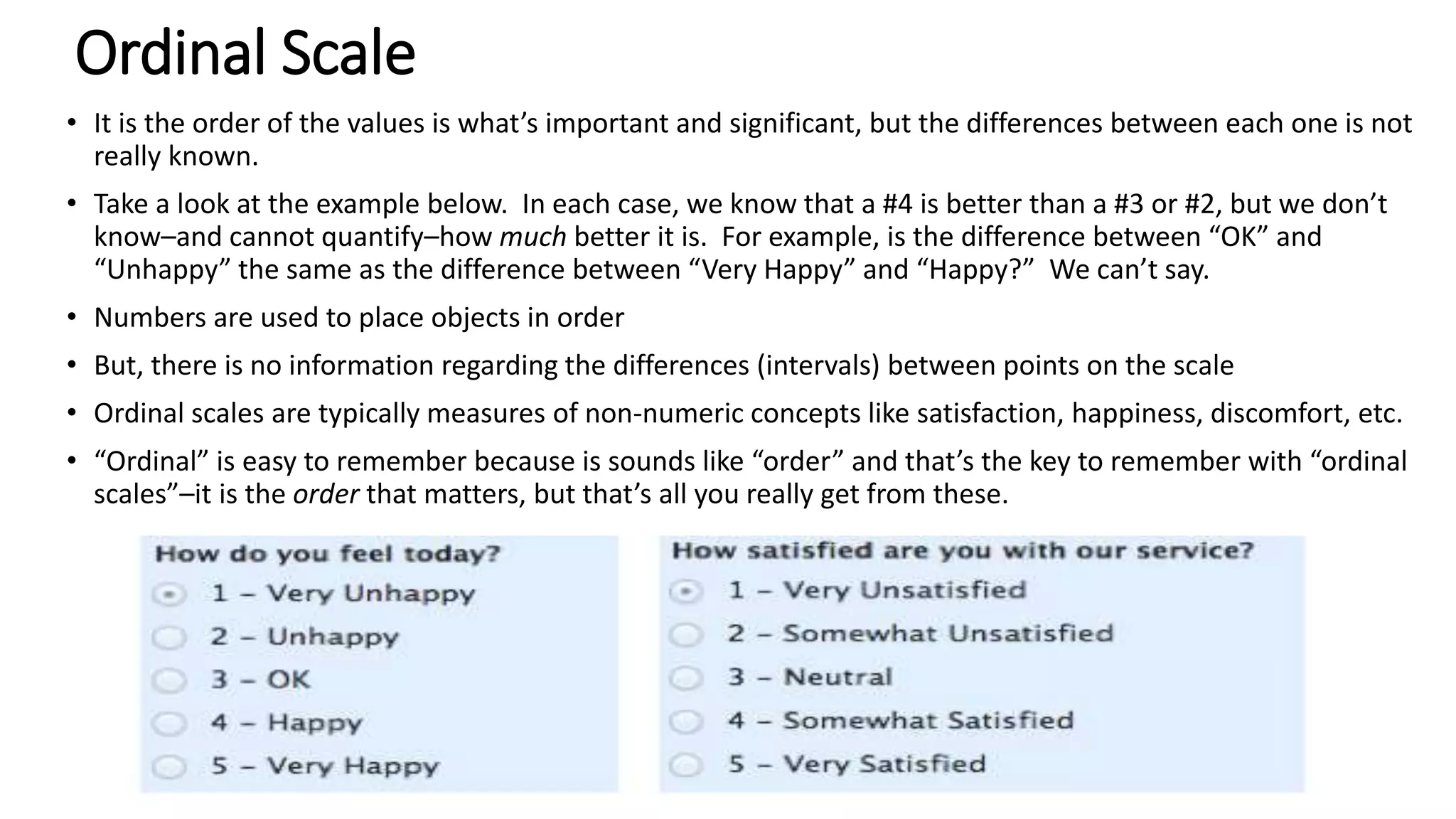 Ordinal Scale
• It is the order of the values is what’s important and significant, but the differences between each one is not
really known.
• Take a look at the example below. In each case, we know that a #4 is better than a #3 or #2, but we don’t
know–and cannot quantify–how much better it is. For example, is the difference between “OK” and
“Unhappy” the same as the difference between “Very Happy” and “Happy?” We can’t say.
• Numbers are used to place objects in order
• But, there is no information regarding the differences (intervals) between points on the scale
• Ordinal scales are typically measures of non-numeric concepts like satisfaction, happiness, discomfort, etc.
• “Ordinal” is easy to remember because is sounds like “order” and that’s the key to remember with “ordinal
scales”–it is the order that matters, but that’s all you really get from these.
 