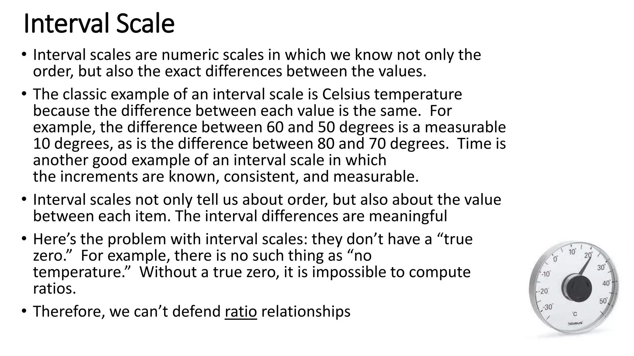 Interval Scale
• Interval scales are numeric scales in which we know not only the
order, but also the exact differences between the values.
• The classic example of an interval scale is Celsius temperature
because the difference between each value is the same. For
example, the difference between 60 and 50 degrees is a measurable
10 degrees, as is the difference between 80 and 70 degrees. Time is
another good example of an interval scale in which
the increments are known, consistent, and measurable.
• Interval scales not only tell us about order, but also about the value
between each item. The interval differences are meaningful
• Here’s the problem with interval scales: they don’t have a “true
zero.” For example, there is no such thing as “no
temperature.” Without a true zero, it is impossible to compute
ratios.
• Therefore, we can’t defend ratio relationships
 