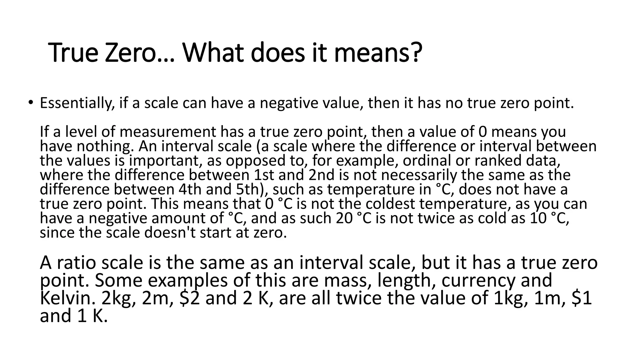True Zero… What does it means?
• Essentially, if a scale can have a negative value, then it has no true zero point.
If a level of measurement has a true zero point, then a value of 0 means you
have nothing. An interval scale (a scale where the difference or interval between
the values is important, as opposed to, for example, ordinal or ranked data,
where the difference between 1st and 2nd is not necessarily the same as the
difference between 4th and 5th), such as temperature in °C, does not have a
true zero point. This means that 0 °C is not the coldest temperature, as you can
have a negative amount of °C, and as such 20 °C is not twice as cold as 10 °C,
since the scale doesn't start at zero.
A ratio scale is the same as an interval scale, but it has a true zero
point. Some examples of this are mass, length, currency and
Kelvin. 2kg, 2m, $2 and 2 K, are all twice the value of 1kg, 1m, $1
and 1 K.
 