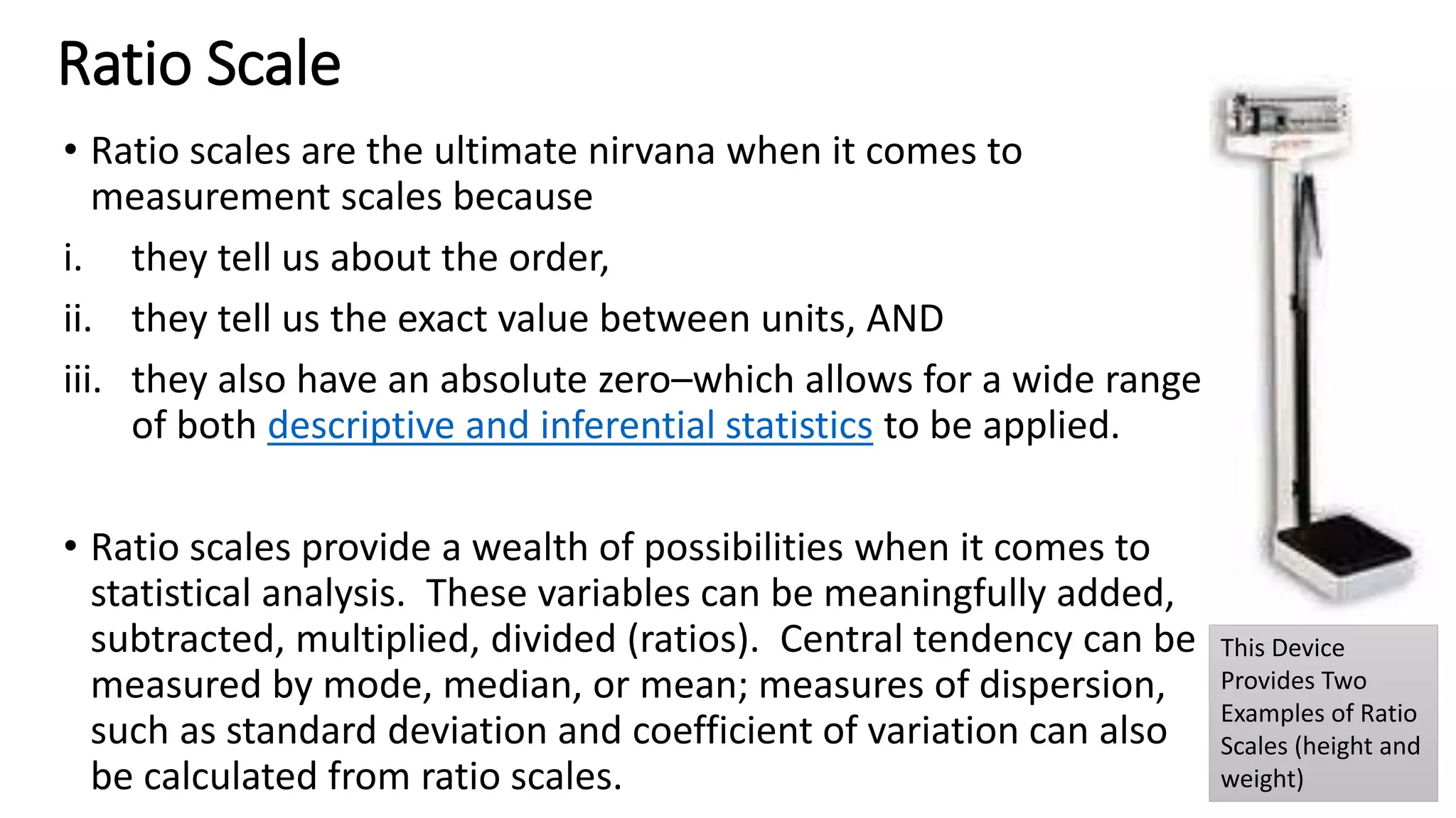 Ratio Scale
• Ratio scales are the ultimate nirvana when it comes to
measurement scales because
i. they tell us about the order,
ii. they tell us the exact value between units, AND
iii. they also have an absolute zero–which allows for a wide range
of both descriptive and inferential statistics to be applied.
• Ratio scales provide a wealth of possibilities when it comes to
statistical analysis. These variables can be meaningfully added,
subtracted, multiplied, divided (ratios). Central tendency can be
measured by mode, median, or mean; measures of dispersion,
such as standard deviation and coefficient of variation can also
be calculated from ratio scales.
This Device
Provides Two
Examples of Ratio
Scales (height and
weight)
 