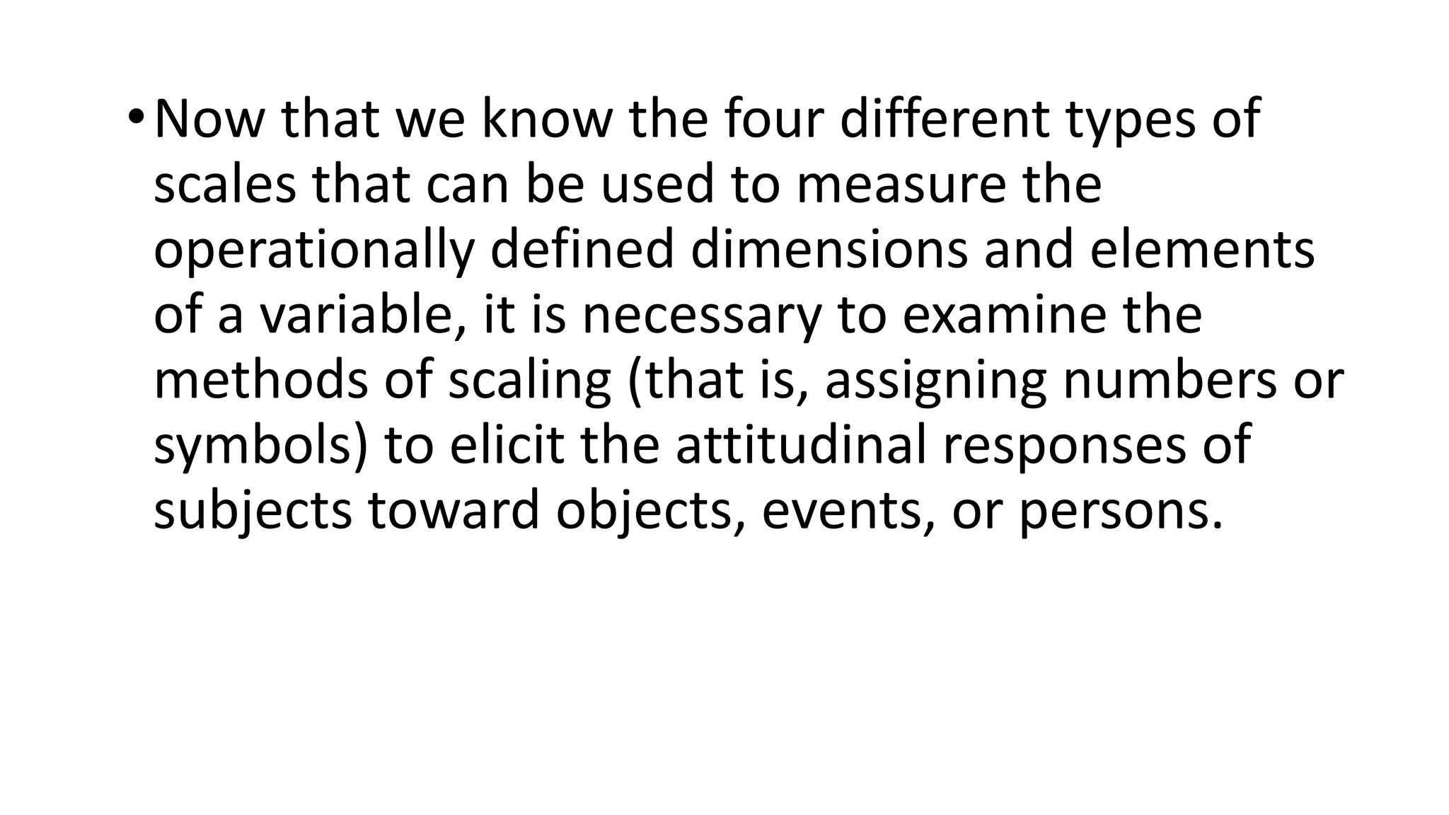 •Now that we know the four different types of
scales that can be used to measure the
operationally defined dimensions and elements
of a variable, it is necessary to examine the
methods of scaling (that is, assigning numbers or
symbols) to elicit the attitudinal responses of
subjects toward objects, events, or persons.
 