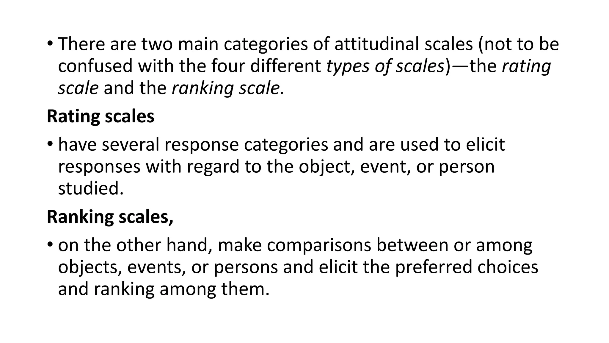 • There are two main categories of attitudinal scales (not to be
confused with the four different types of scales)—the rating
scale and the ranking scale.
Rating scales
• have several response categories and are used to elicit
responses with regard to the object, event, or person
studied.
Ranking scales,
• on the other hand, make comparisons between or among
objects, events, or persons and elicit the preferred choices
and ranking among them.
 