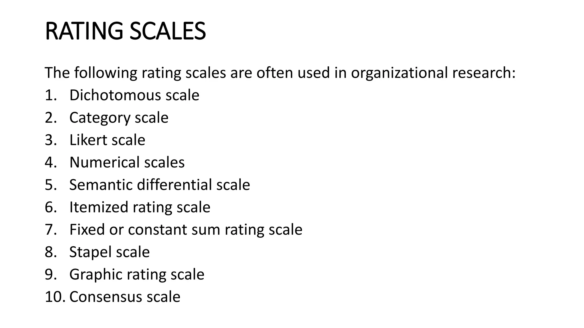 RATING SCALES
The following rating scales are often used in organizational research:
1. Dichotomous scale
2. Category scale
3. Likert scale
4. Numerical scales
5. Semantic differential scale
6. Itemized rating scale
7. Fixed or constant sum rating scale
8. Stapel scale
9. Graphic rating scale
10. Consensus scale
 