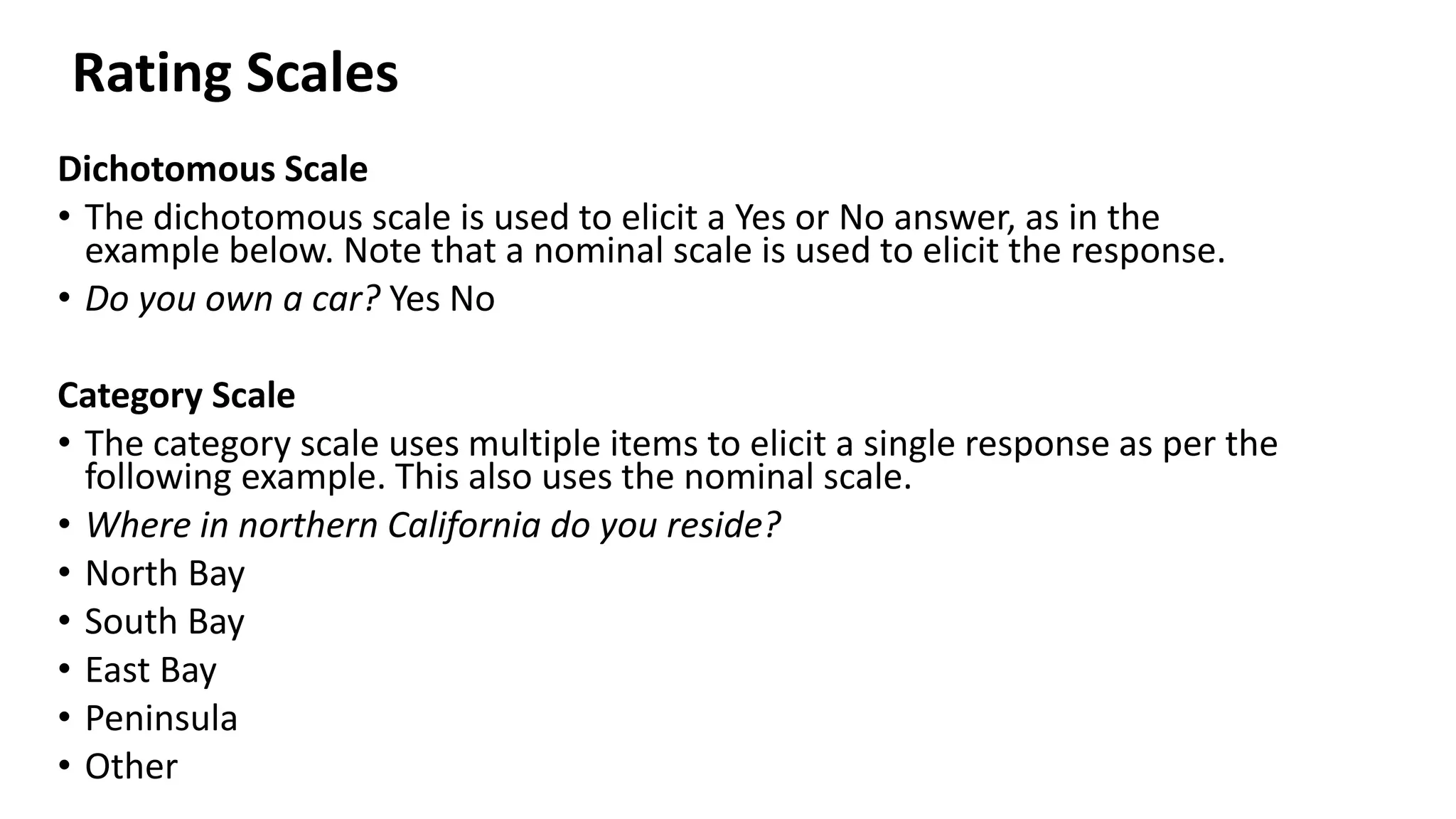 Dichotomous Scale
• The dichotomous scale is used to elicit a Yes or No answer, as in the
example below. Note that a nominal scale is used to elicit the response.
• Do you own a car? Yes No
Category Scale
• The category scale uses multiple items to elicit a single response as per the
following example. This also uses the nominal scale.
• Where in northern California do you reside?
• North Bay
• South Bay
• East Bay
• Peninsula
• Other
Rating Scales
 