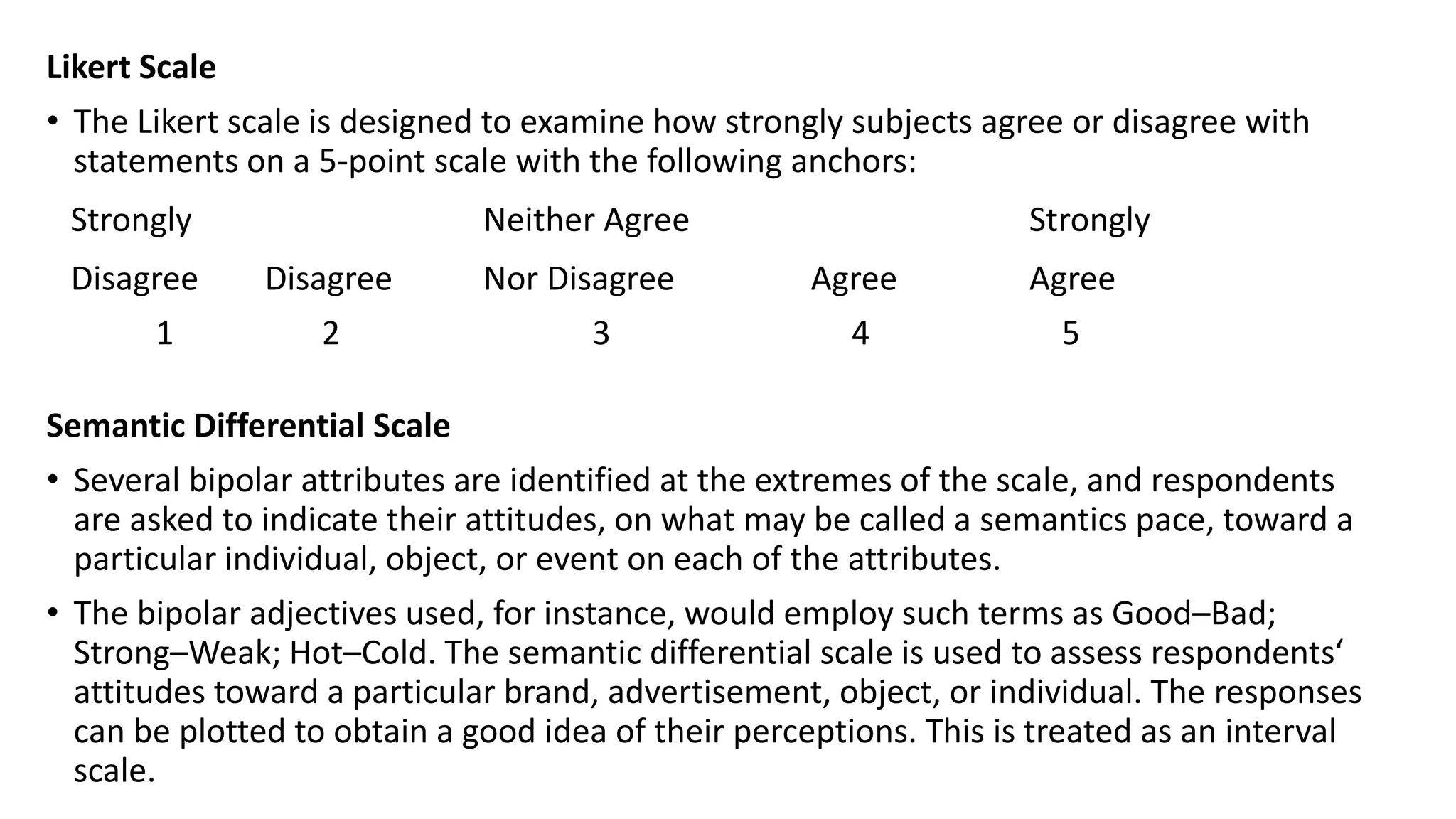 Likert Scale
• The Likert scale is designed to examine how strongly subjects agree or disagree with
statements on a 5-point scale with the following anchors:
Strongly Neither Agree Strongly
Disagree Disagree Nor Disagree Agree Agree
1 2 3 4 5
Semantic Differential Scale
• Several bipolar attributes are identified at the extremes of the scale, and respondents
are asked to indicate their attitudes, on what may be called a semantics pace, toward a
particular individual, object, or event on each of the attributes.
• The bipolar adjectives used, for instance, would employ such terms as Good–Bad;
Strong–Weak; Hot–Cold. The semantic differential scale is used to assess respondents‘
attitudes toward a particular brand, advertisement, object, or individual. The responses
can be plotted to obtain a good idea of their perceptions. This is treated as an interval
scale.
 