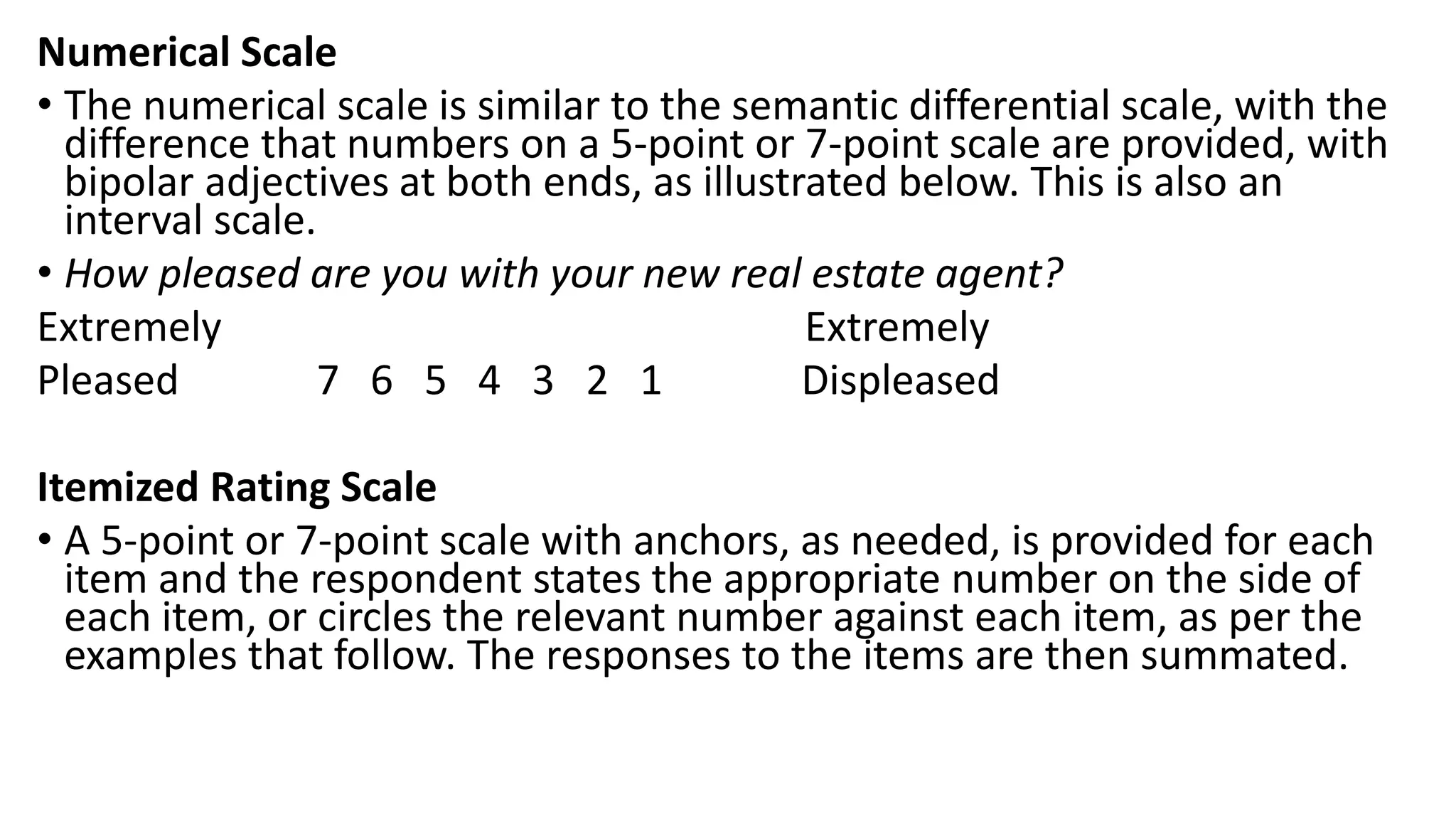 Numerical Scale
• The numerical scale is similar to the semantic differential scale, with the
difference that numbers on a 5-point or 7-point scale are provided, with
bipolar adjectives at both ends, as illustrated below. This is also an
interval scale.
• How pleased are you with your new real estate agent?
Extremely Extremely
Pleased 7 6 5 4 3 2 1 Displeased
Itemized Rating Scale
• A 5-point or 7-point scale with anchors, as needed, is provided for each
item and the respondent states the appropriate number on the side of
each item, or circles the relevant number against each item, as per the
examples that follow. The responses to the items are then summated.
 