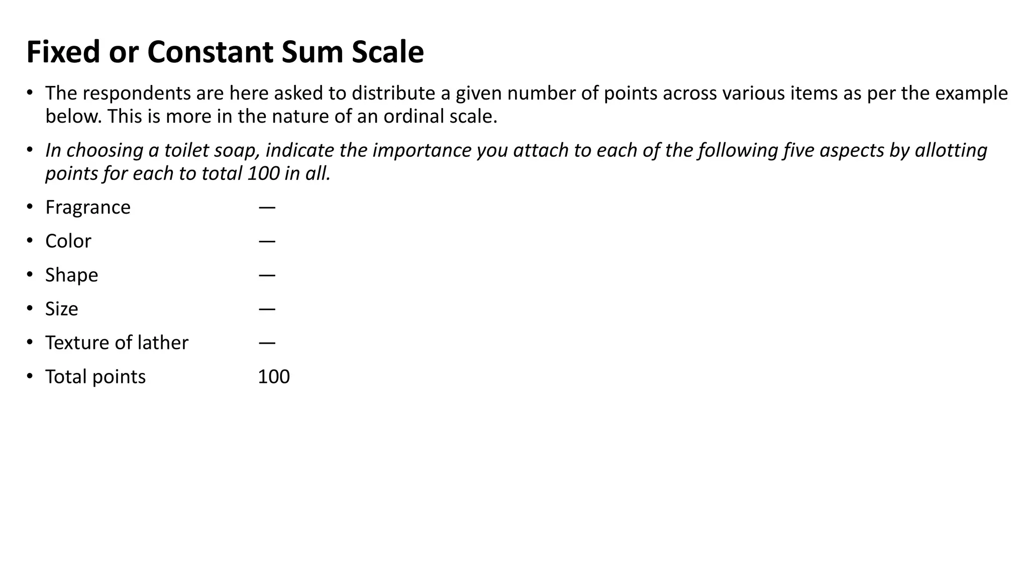 Fixed or Constant Sum Scale
• The respondents are here asked to distribute a given number of points across various items as per the example
below. This is more in the nature of an ordinal scale.
• In choosing a toilet soap, indicate the importance you attach to each of the following five aspects by allotting
points for each to total 100 in all.
• Fragrance —
• Color —
• Shape —
• Size —
• Texture of lather —
• Total points 100
 