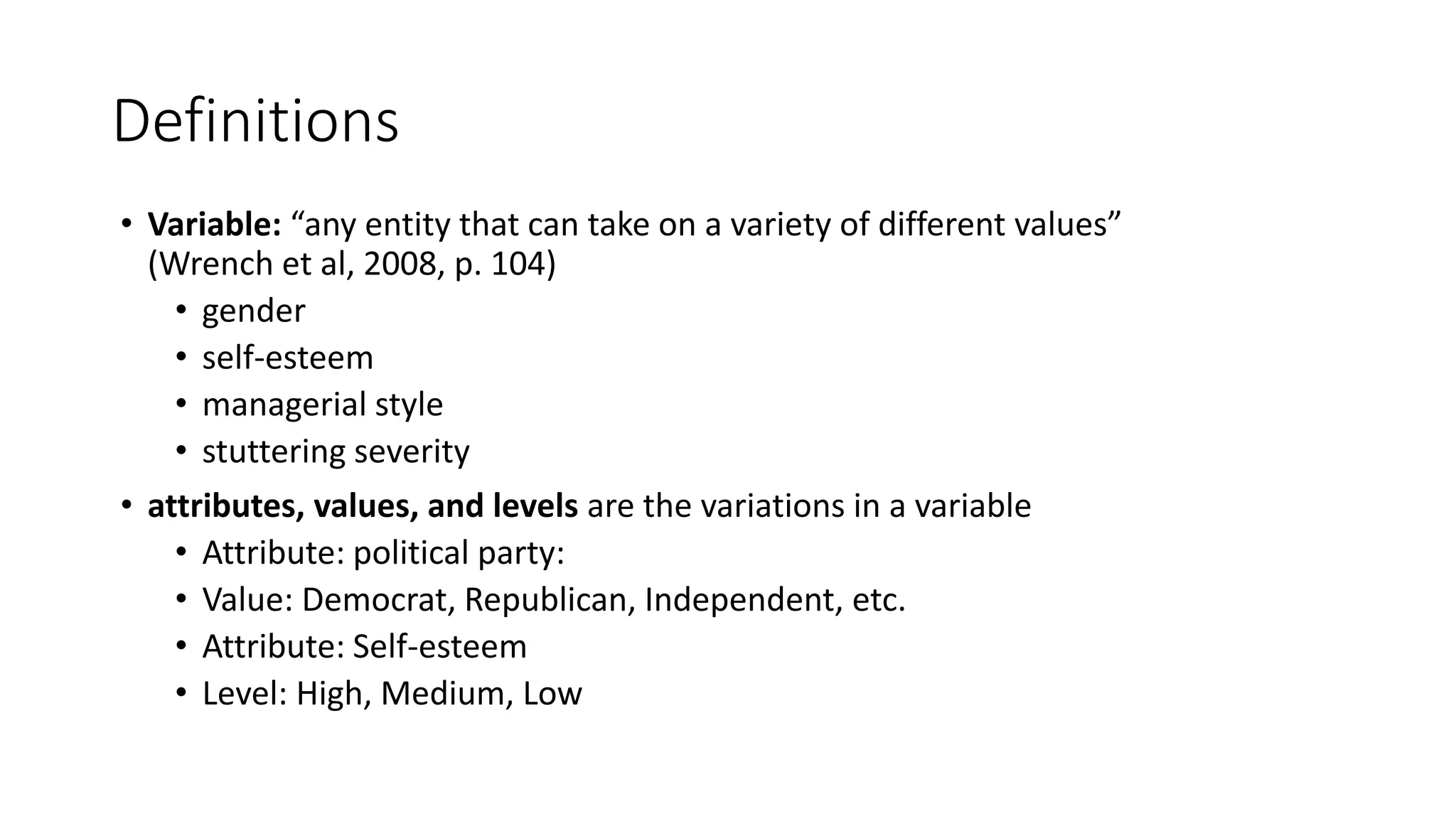 Definitions
• Variable: “any entity that can take on a variety of different values”
(Wrench et al, 2008, p. 104)
• gender
• self-esteem
• managerial style
• stuttering severity
• attributes, values, and levels are the variations in a variable
• Attribute: political party:
• Value: Democrat, Republican, Independent, etc.
• Attribute: Self-esteem
• Level: High, Medium, Low
 