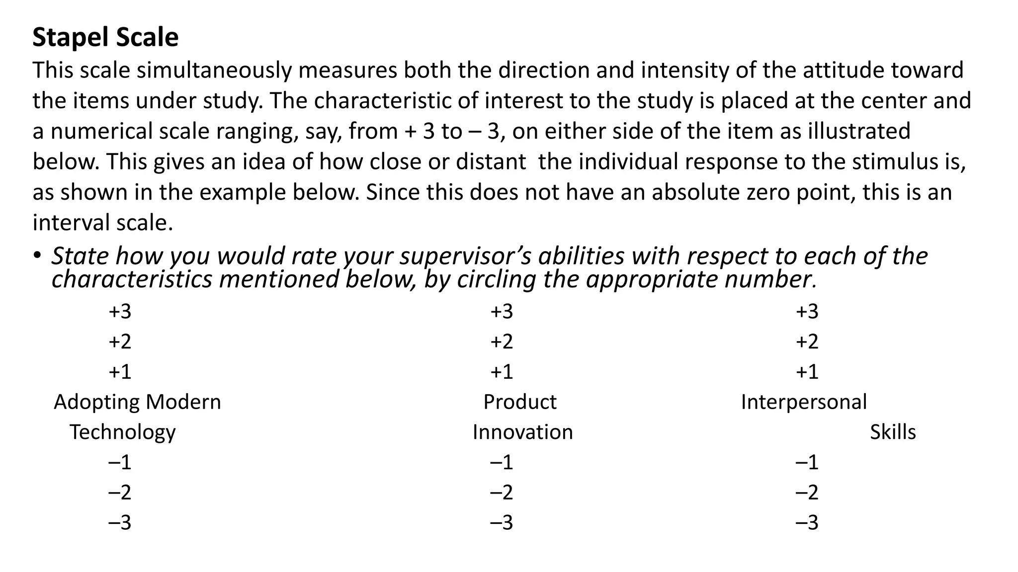 • State how you would rate your supervisor’s abilities with respect to each of the
characteristics mentioned below, by circling the appropriate number.
+3 +3 +3
+2 +2 +2
+1 +1 +1
Adopting Modern Product Interpersonal
Technology Innovation Skills
–1 –1 –1
–2 –2 –2
–3 –3 –3
Stapel Scale
This scale simultaneously measures both the direction and intensity of the attitude toward
the items under study. The characteristic of interest to the study is placed at the center and
a numerical scale ranging, say, from + 3 to – 3, on either side of the item as illustrated
below. This gives an idea of how close or distant the individual response to the stimulus is,
as shown in the example below. Since this does not have an absolute zero point, this is an
interval scale.
 