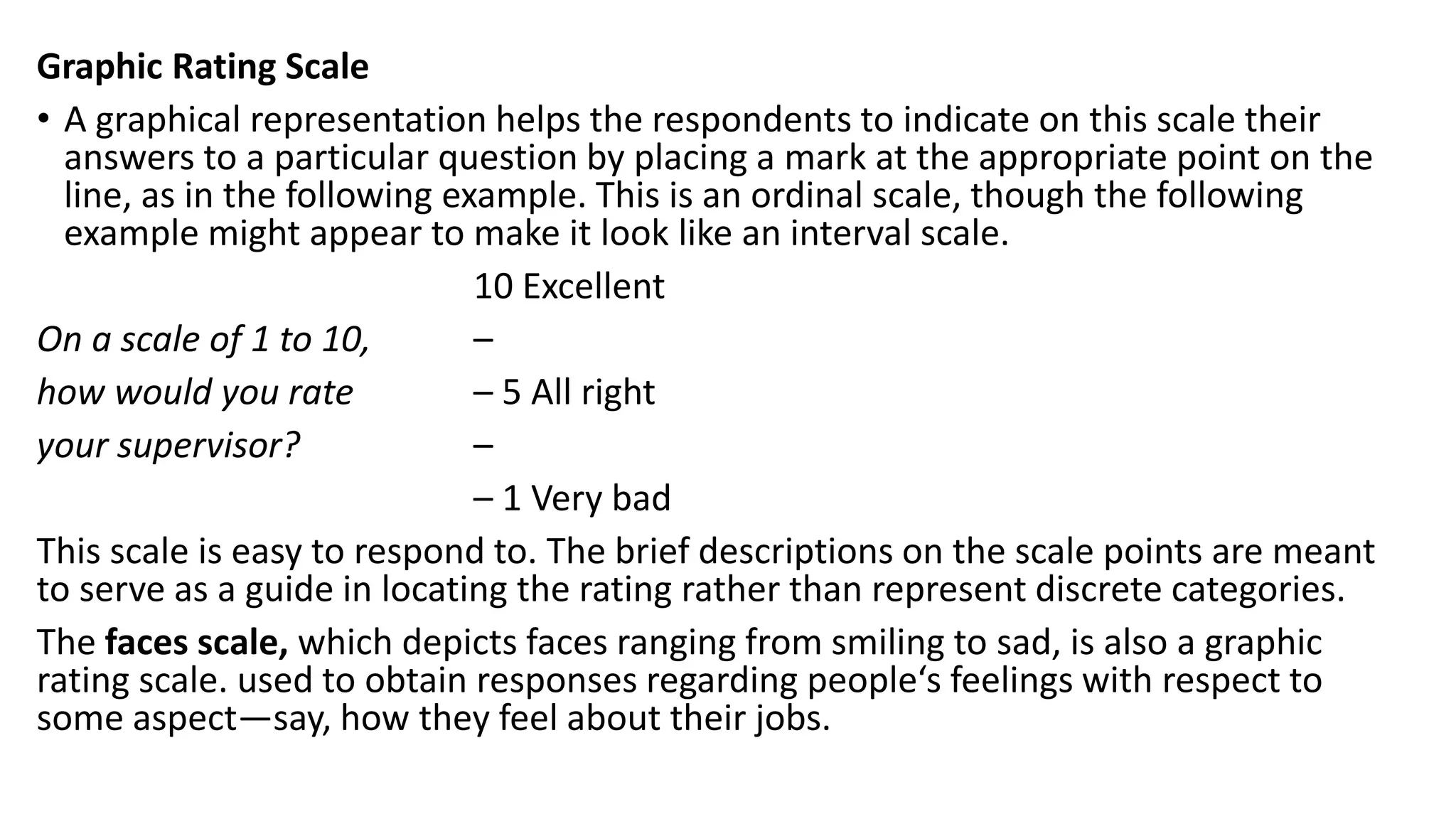Graphic Rating Scale
• A graphical representation helps the respondents to indicate on this scale their
answers to a particular question by placing a mark at the appropriate point on the
line, as in the following example. This is an ordinal scale, though the following
example might appear to make it look like an interval scale.
10 Excellent
On a scale of 1 to 10, –
how would you rate – 5 All right
your supervisor? –
– 1 Very bad
This scale is easy to respond to. The brief descriptions on the scale points are meant
to serve as a guide in locating the rating rather than represent discrete categories.
The faces scale, which depicts faces ranging from smiling to sad, is also a graphic
rating scale. used to obtain responses regarding people‘s feelings with respect to
some aspect—say, how they feel about their jobs.
 