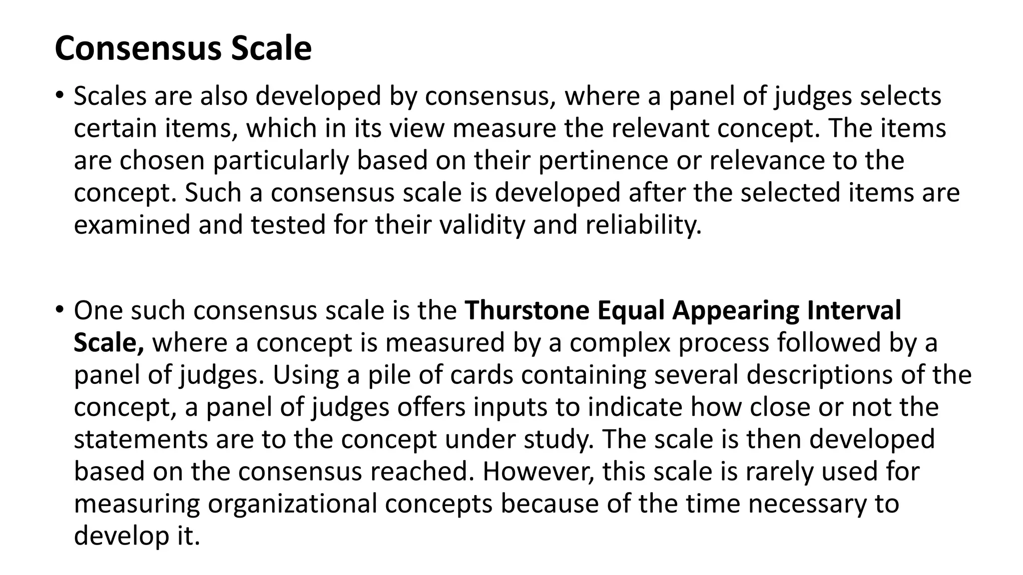 Consensus Scale
• Scales are also developed by consensus, where a panel of judges selects
certain items, which in its view measure the relevant concept. The items
are chosen particularly based on their pertinence or relevance to the
concept. Such a consensus scale is developed after the selected items are
examined and tested for their validity and reliability.
• One such consensus scale is the Thurstone Equal Appearing Interval
Scale, where a concept is measured by a complex process followed by a
panel of judges. Using a pile of cards containing several descriptions of the
concept, a panel of judges offers inputs to indicate how close or not the
statements are to the concept under study. The scale is then developed
based on the consensus reached. However, this scale is rarely used for
measuring organizational concepts because of the time necessary to
develop it.
 