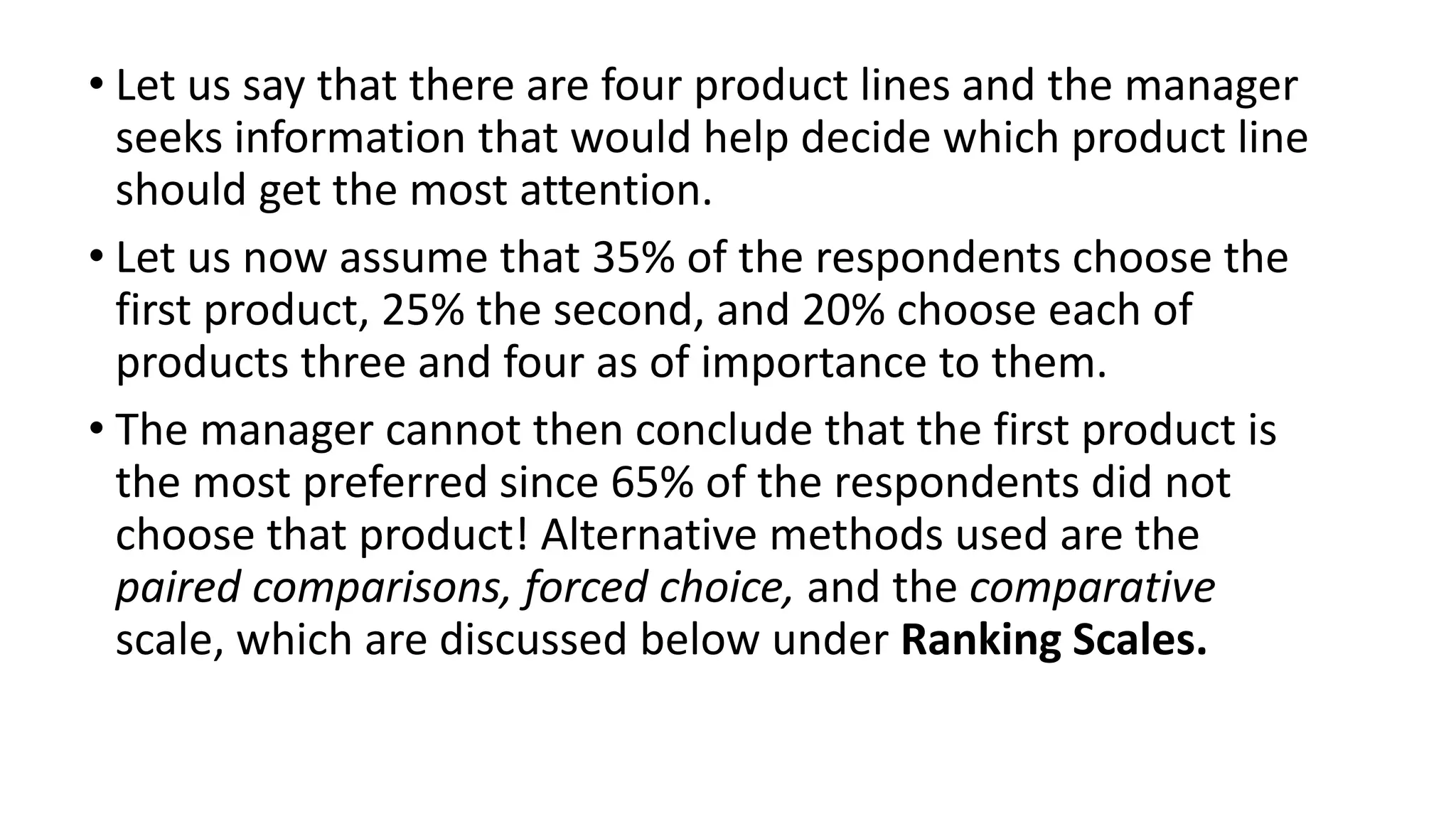 • Let us say that there are four product lines and the manager
seeks information that would help decide which product line
should get the most attention.
• Let us now assume that 35% of the respondents choose the
first product, 25% the second, and 20% choose each of
products three and four as of importance to them.
• The manager cannot then conclude that the first product is
the most preferred since 65% of the respondents did not
choose that product! Alternative methods used are the
paired comparisons, forced choice, and the comparative
scale, which are discussed below under Ranking Scales.
 