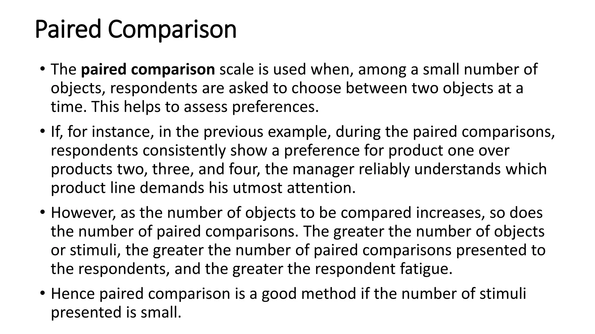 Paired Comparison
• The paired comparison scale is used when, among a small number of
objects, respondents are asked to choose between two objects at a
time. This helps to assess preferences.
• If, for instance, in the previous example, during the paired comparisons,
respondents consistently show a preference for product one over
products two, three, and four, the manager reliably understands which
product line demands his utmost attention.
• However, as the number of objects to be compared increases, so does
the number of paired comparisons. The greater the number of objects
or stimuli, the greater the number of paired comparisons presented to
the respondents, and the greater the respondent fatigue.
• Hence paired comparison is a good method if the number of stimuli
presented is small.
 