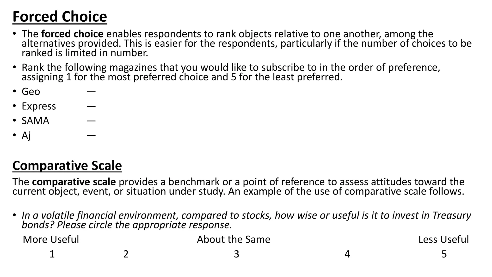 Forced Choice
• The forced choice enables respondents to rank objects relative to one another, among the
alternatives provided. This is easier for the respondents, particularly if the number of choices to be
ranked is limited in number.
• Rank the following magazines that you would like to subscribe to in the order of preference,
assigning 1 for the most preferred choice and 5 for the least preferred.
• Geo —
• Express —
• SAMA —
• Aj —
Comparative Scale
The comparative scale provides a benchmark or a point of reference to assess attitudes toward the
current object, event, or situation under study. An example of the use of comparative scale follows.
• In a volatile financial environment, compared to stocks, how wise or useful is it to invest in Treasury
bonds? Please circle the appropriate response.
More Useful About the Same Less Useful
1 2 3 4 5
 