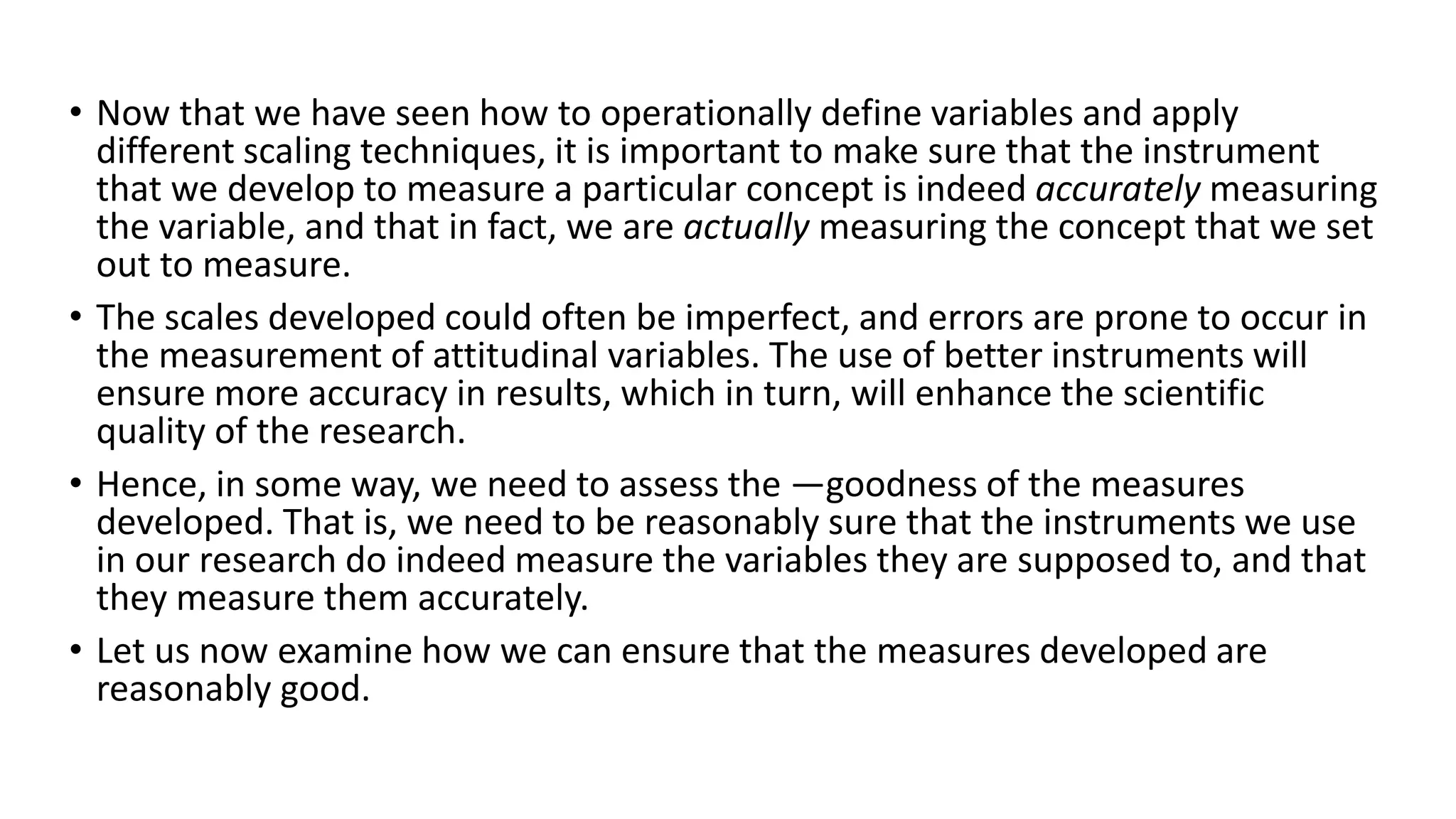 • Now that we have seen how to operationally define variables and apply
different scaling techniques, it is important to make sure that the instrument
that we develop to measure a particular concept is indeed accurately measuring
the variable, and that in fact, we are actually measuring the concept that we set
out to measure.
• The scales developed could often be imperfect, and errors are prone to occur in
the measurement of attitudinal variables. The use of better instruments will
ensure more accuracy in results, which in turn, will enhance the scientific
quality of the research.
• Hence, in some way, we need to assess the ―goodness of the measures
developed. That is, we need to be reasonably sure that the instruments we use
in our research do indeed measure the variables they are supposed to, and that
they measure them accurately.
• Let us now examine how we can ensure that the measures developed are
reasonably good.
 