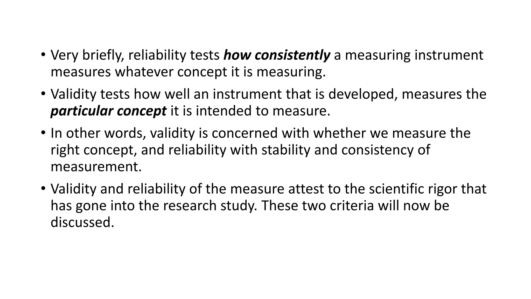• Very briefly, reliability tests how consistently a measuring instrument
measures whatever concept it is measuring.
• Validity tests how well an instrument that is developed, measures the
particular concept it is intended to measure.
• In other words, validity is concerned with whether we measure the
right concept, and reliability with stability and consistency of
measurement.
• Validity and reliability of the measure attest to the scientific rigor that
has gone into the research study. These two criteria will now be
discussed.
 