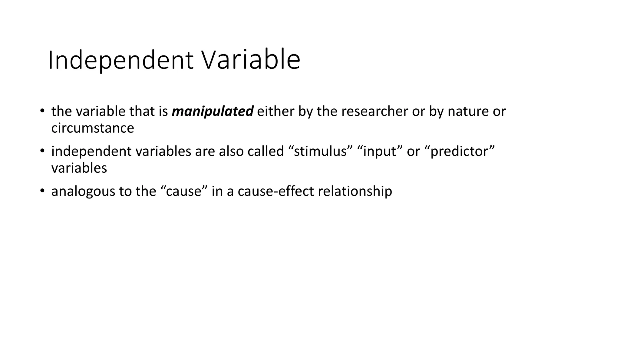 Independent Variable
• the variable that is manipulated either by the researcher or by nature or
circumstance
• independent variables are also called “stimulus” “input” or “predictor”
variables
• analogous to the “cause” in a cause-effect relationship
 