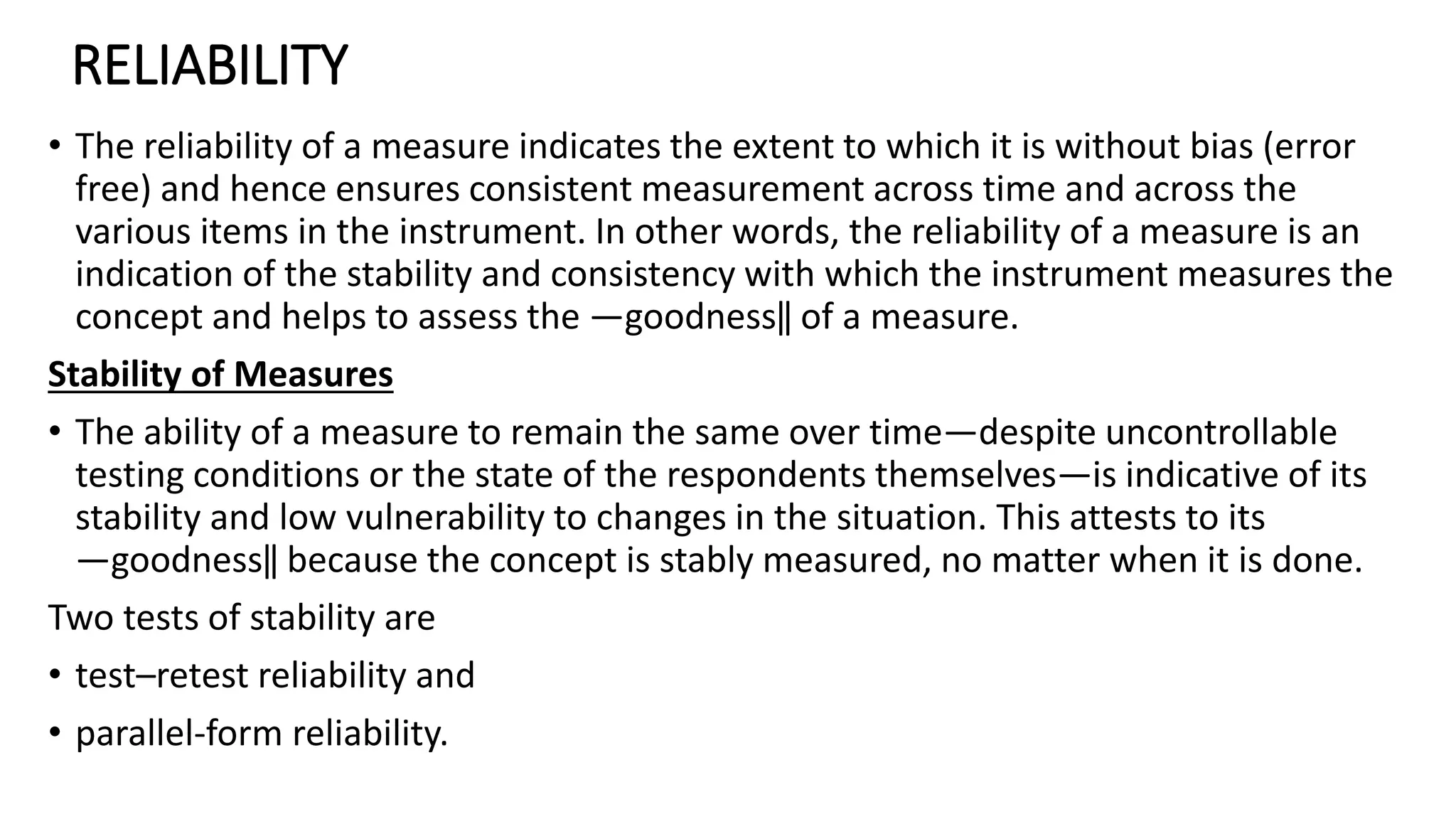 RELIABILITY
• The reliability of a measure indicates the extent to which it is without bias (error
free) and hence ensures consistent measurement across time and across the
various items in the instrument. In other words, the reliability of a measure is an
indication of the stability and consistency with which the instrument measures the
concept and helps to assess the ―goodness‖ of a measure.
Stability of Measures
• The ability of a measure to remain the same over time—despite uncontrollable
testing conditions or the state of the respondents themselves—is indicative of its
stability and low vulnerability to changes in the situation. This attests to its
―goodness‖ because the concept is stably measured, no matter when it is done.
Two tests of stability are
• test–retest reliability and
• parallel-form reliability.
 