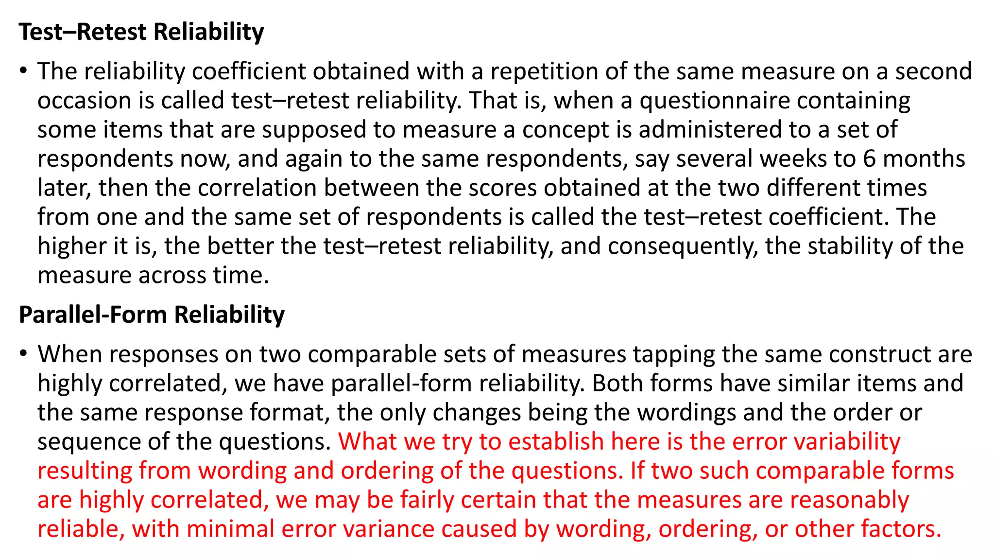 Test–Retest Reliability
• The reliability coefficient obtained with a repetition of the same measure on a second
occasion is called test–retest reliability. That is, when a questionnaire containing
some items that are supposed to measure a concept is administered to a set of
respondents now, and again to the same respondents, say several weeks to 6 months
later, then the correlation between the scores obtained at the two different times
from one and the same set of respondents is called the test–retest coefficient. The
higher it is, the better the test–retest reliability, and consequently, the stability of the
measure across time.
Parallel-Form Reliability
• When responses on two comparable sets of measures tapping the same construct are
highly correlated, we have parallel-form reliability. Both forms have similar items and
the same response format, the only changes being the wordings and the order or
sequence of the questions. What we try to establish here is the error variability
resulting from wording and ordering of the questions. If two such comparable forms
are highly correlated, we may be fairly certain that the measures are reasonably
reliable, with minimal error variance caused by wording, ordering, or other factors.
 