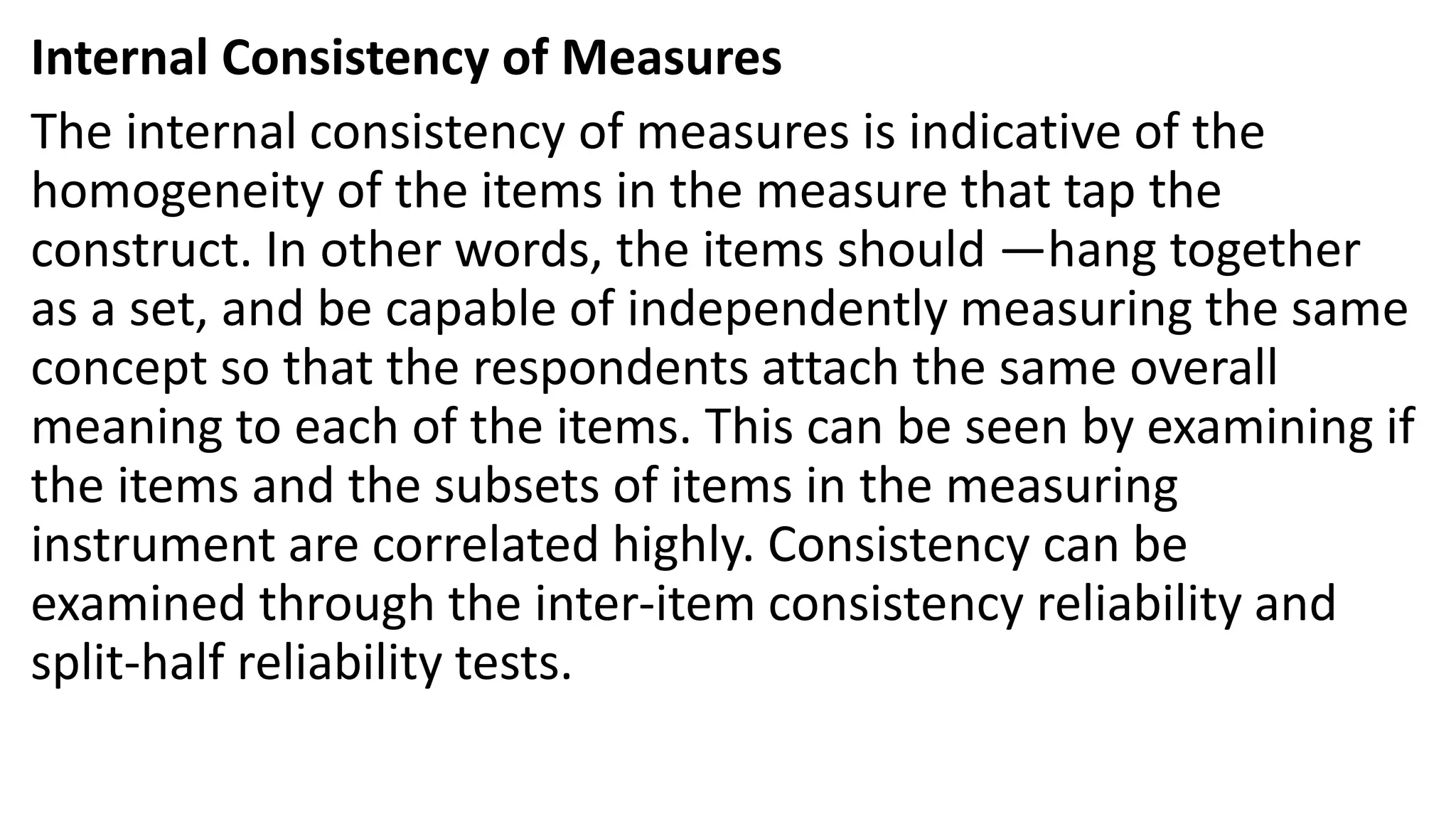Internal Consistency of Measures
The internal consistency of measures is indicative of the
homogeneity of the items in the measure that tap the
construct. In other words, the items should ―hang together
as a set, and be capable of independently measuring the same
concept so that the respondents attach the same overall
meaning to each of the items. This can be seen by examining if
the items and the subsets of items in the measuring
instrument are correlated highly. Consistency can be
examined through the inter-item consistency reliability and
split-half reliability tests.
 