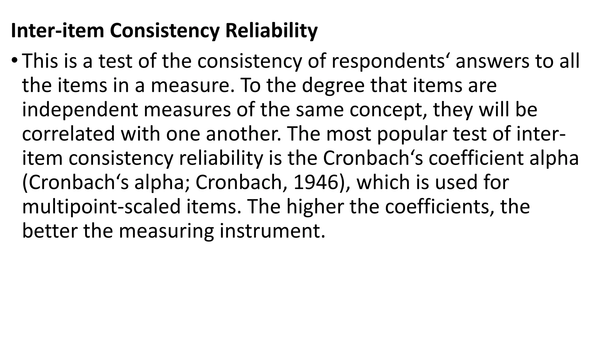 Inter-item Consistency Reliability
•This is a test of the consistency of respondents‘ answers to all
the items in a measure. To the degree that items are
independent measures of the same concept, they will be
correlated with one another. The most popular test of inter-
item consistency reliability is the Cronbach‘s coefficient alpha
(Cronbach‘s alpha; Cronbach, 1946), which is used for
multipoint-scaled items. The higher the coefficients, the
better the measuring instrument.
 