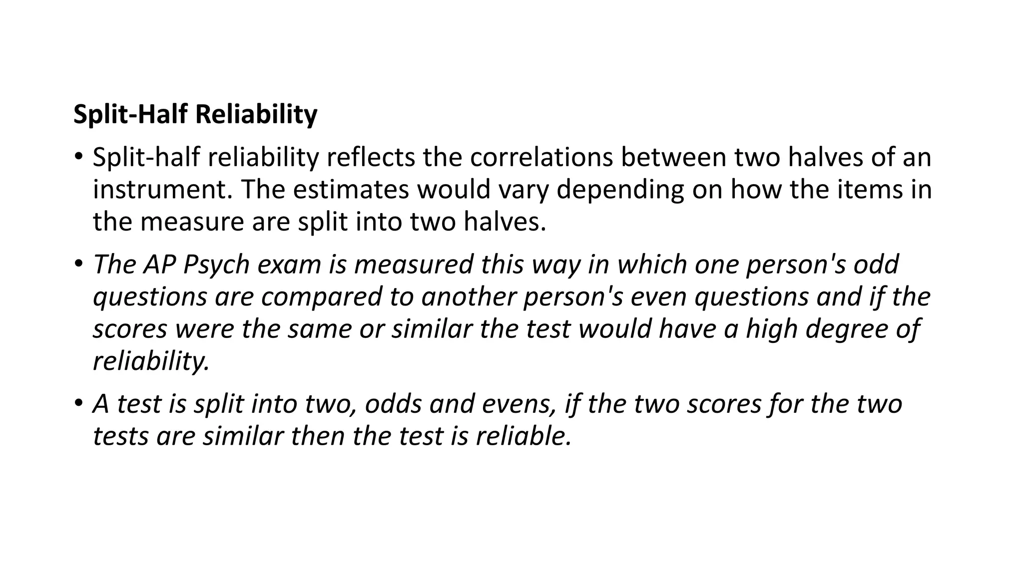 Split-Half Reliability
• Split-half reliability reflects the correlations between two halves of an
instrument. The estimates would vary depending on how the items in
the measure are split into two halves.
• The AP Psych exam is measured this way in which one person's odd
questions are compared to another person's even questions and if the
scores were the same or similar the test would have a high degree of
reliability.
• A test is split into two, odds and evens, if the two scores for the two
tests are similar then the test is reliable.
 