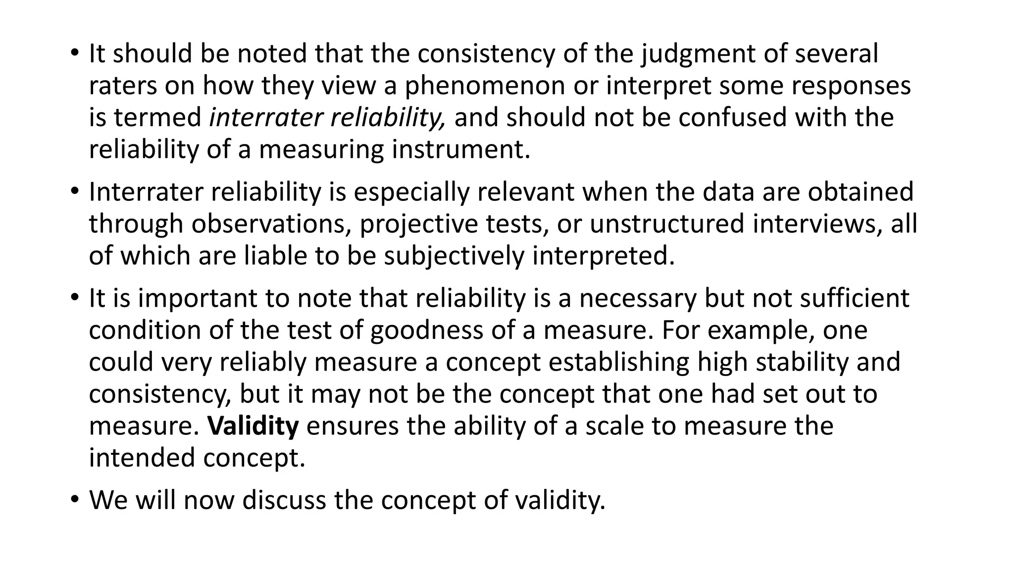 • It should be noted that the consistency of the judgment of several
raters on how they view a phenomenon or interpret some responses
is termed interrater reliability, and should not be confused with the
reliability of a measuring instrument.
• Interrater reliability is especially relevant when the data are obtained
through observations, projective tests, or unstructured interviews, all
of which are liable to be subjectively interpreted.
• It is important to note that reliability is a necessary but not sufficient
condition of the test of goodness of a measure. For example, one
could very reliably measure a concept establishing high stability and
consistency, but it may not be the concept that one had set out to
measure. Validity ensures the ability of a scale to measure the
intended concept.
• We will now discuss the concept of validity.
 