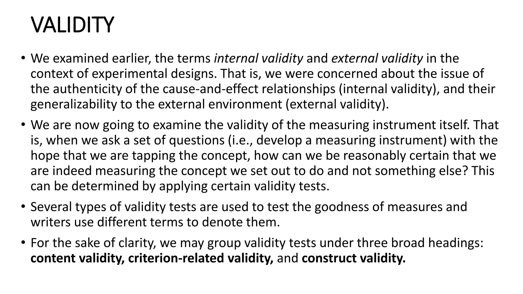 VALIDITY
• We examined earlier, the terms internal validity and external validity in the
context of experimental designs. That is, we were concerned about the issue of
the authenticity of the cause-and-effect relationships (internal validity), and their
generalizability to the external environment (external validity).
• We are now going to examine the validity of the measuring instrument itself. That
is, when we ask a set of questions (i.e., develop a measuring instrument) with the
hope that we are tapping the concept, how can we be reasonably certain that we
are indeed measuring the concept we set out to do and not something else? This
can be determined by applying certain validity tests.
• Several types of validity tests are used to test the goodness of measures and
writers use different terms to denote them.
• For the sake of clarity, we may group validity tests under three broad headings:
content validity, criterion-related validity, and construct validity.
 