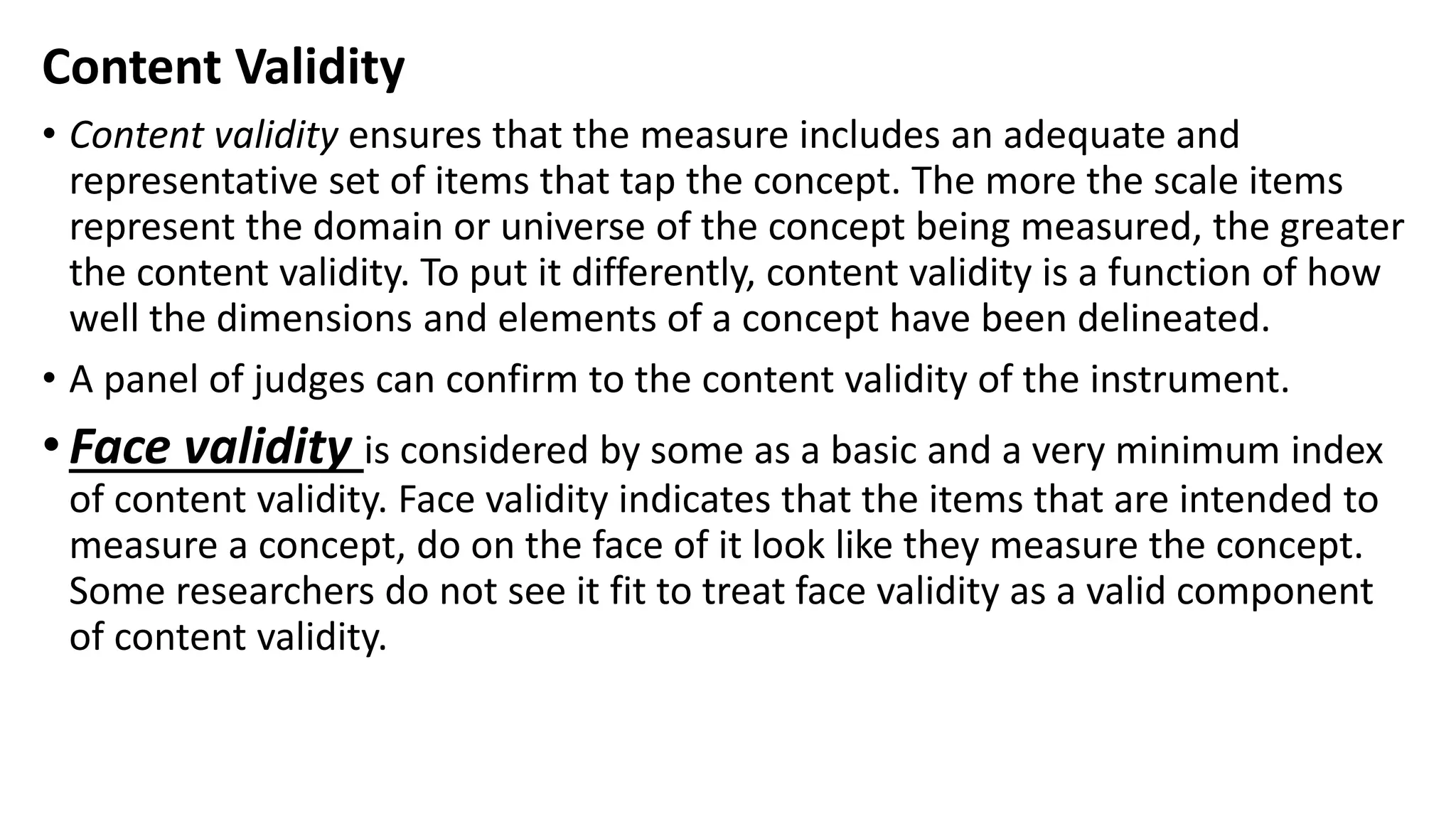 Content Validity
• Content validity ensures that the measure includes an adequate and
representative set of items that tap the concept. The more the scale items
represent the domain or universe of the concept being measured, the greater
the content validity. To put it differently, content validity is a function of how
well the dimensions and elements of a concept have been delineated.
• A panel of judges can confirm to the content validity of the instrument.
•Face validity is considered by some as a basic and a very minimum index
of content validity. Face validity indicates that the items that are intended to
measure a concept, do on the face of it look like they measure the concept.
Some researchers do not see it fit to treat face validity as a valid component
of content validity.
 