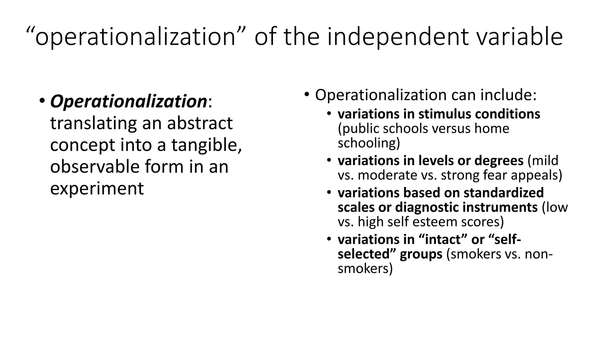 “operationalization” of the independent variable
• Operationalization:
translating an abstract
concept into a tangible,
observable form in an
experiment
• Operationalization can include:
• variations in stimulus conditions
(public schools versus home
schooling)
• variations in levels or degrees (mild
vs. moderate vs. strong fear appeals)
• variations based on standardized
scales or diagnostic instruments (low
vs. high self esteem scores)
• variations in “intact” or “self-
selected” groups (smokers vs. non-
smokers)
 