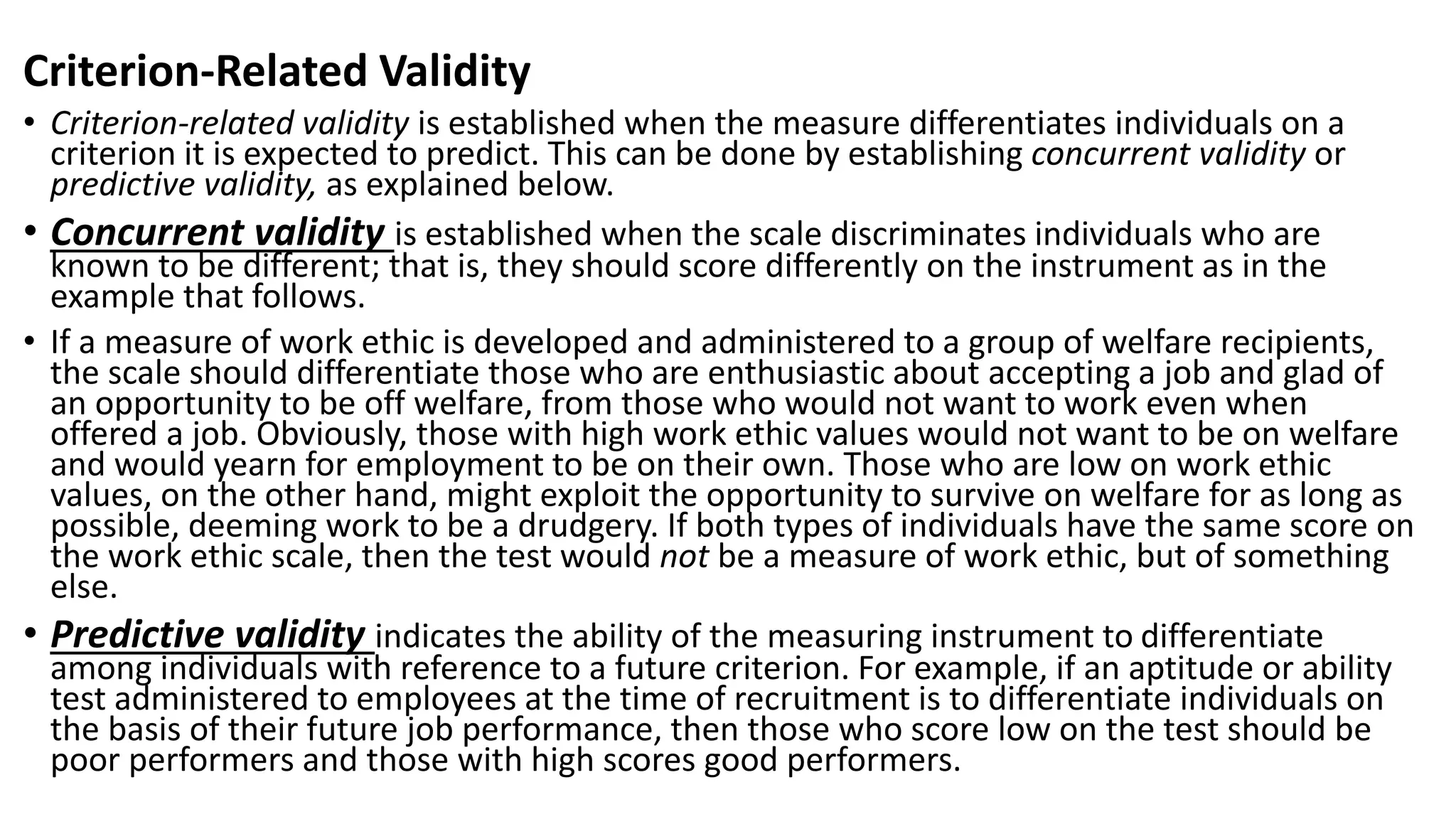 Criterion-Related Validity
• Criterion-related validity is established when the measure differentiates individuals on a
criterion it is expected to predict. This can be done by establishing concurrent validity or
predictive validity, as explained below.
• Concurrent validity is established when the scale discriminates individuals who are
known to be different; that is, they should score differently on the instrument as in the
example that follows.
• If a measure of work ethic is developed and administered to a group of welfare recipients,
the scale should differentiate those who are enthusiastic about accepting a job and glad of
an opportunity to be off welfare, from those who would not want to work even when
offered a job. Obviously, those with high work ethic values would not want to be on welfare
and would yearn for employment to be on their own. Those who are low on work ethic
values, on the other hand, might exploit the opportunity to survive on welfare for as long as
possible, deeming work to be a drudgery. If both types of individuals have the same score on
the work ethic scale, then the test would not be a measure of work ethic, but of something
else.
• Predictive validity indicates the ability of the measuring instrument to differentiate
among individuals with reference to a future criterion. For example, if an aptitude or ability
test administered to employees at the time of recruitment is to differentiate individuals on
the basis of their future job performance, then those who score low on the test should be
poor performers and those with high scores good performers.
 
