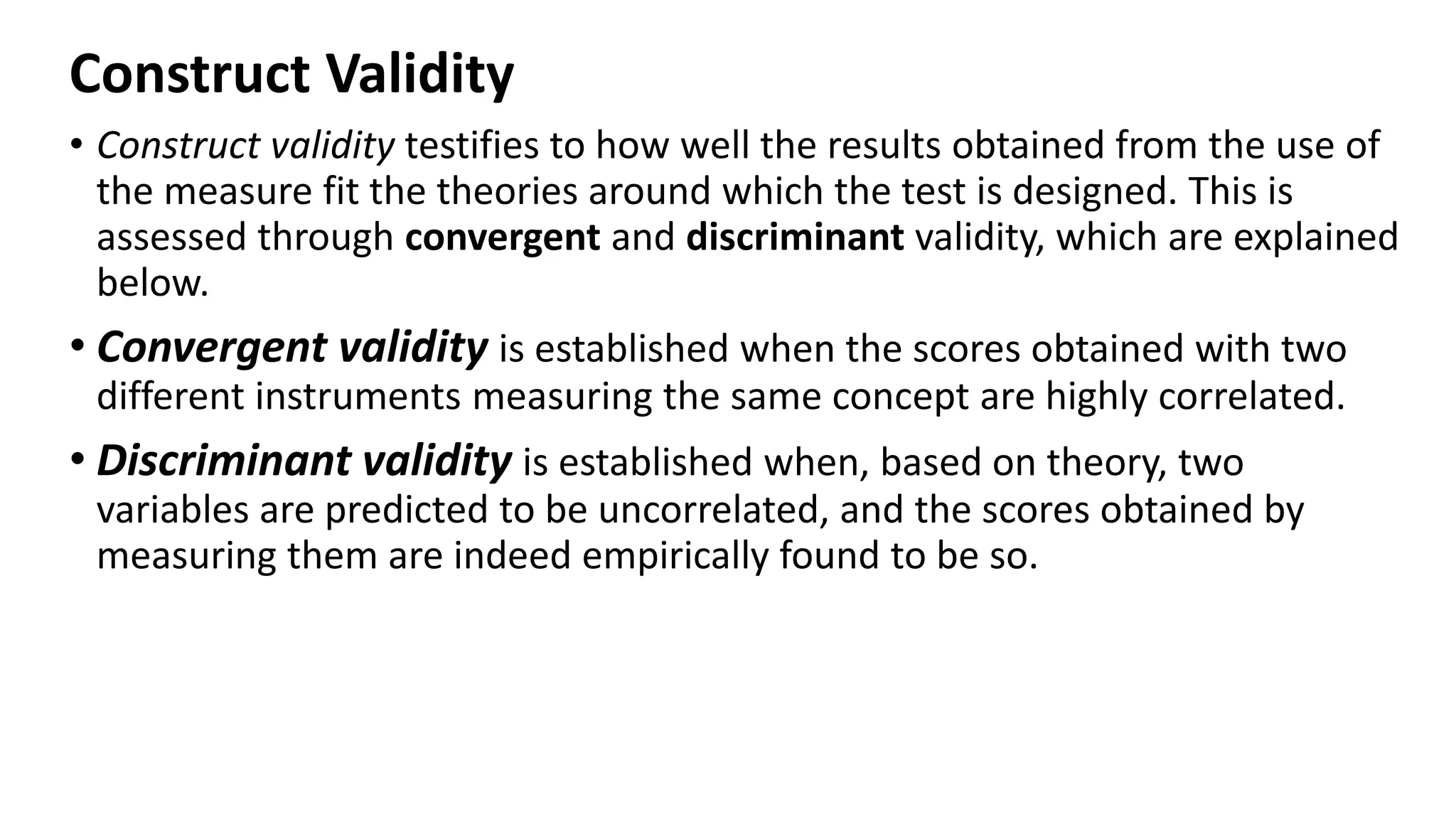 Construct Validity
• Construct validity testifies to how well the results obtained from the use of
the measure fit the theories around which the test is designed. This is
assessed through convergent and discriminant validity, which are explained
below.
• Convergent validity is established when the scores obtained with two
different instruments measuring the same concept are highly correlated.
• Discriminant validity is established when, based on theory, two
variables are predicted to be uncorrelated, and the scores obtained by
measuring them are indeed empirically found to be so.
 