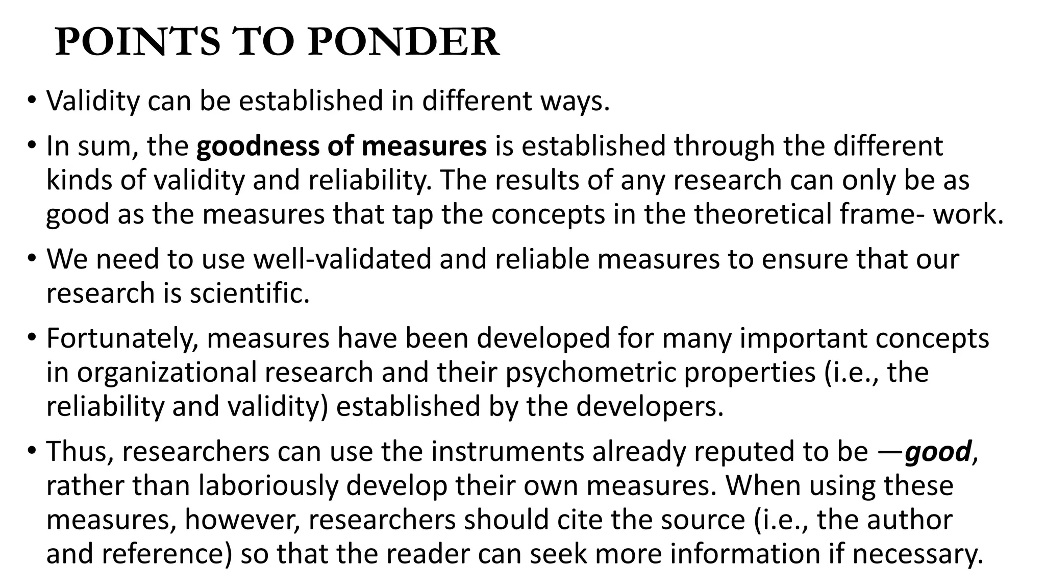 • Validity can be established in different ways.
• In sum, the goodness of measures is established through the different
kinds of validity and reliability. The results of any research can only be as
good as the measures that tap the concepts in the theoretical frame- work.
• We need to use well-validated and reliable measures to ensure that our
research is scientific.
• Fortunately, measures have been developed for many important concepts
in organizational research and their psychometric properties (i.e., the
reliability and validity) established by the developers.
• Thus, researchers can use the instruments already reputed to be ―good,
rather than laboriously develop their own measures. When using these
measures, however, researchers should cite the source (i.e., the author
and reference) so that the reader can seek more information if necessary.
POINTS TO PONDER
 