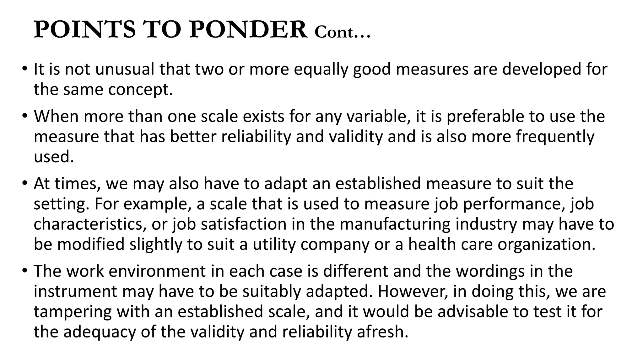 • It is not unusual that two or more equally good measures are developed for
the same concept.
• When more than one scale exists for any variable, it is preferable to use the
measure that has better reliability and validity and is also more frequently
used.
• At times, we may also have to adapt an established measure to suit the
setting. For example, a scale that is used to measure job performance, job
characteristics, or job satisfaction in the manufacturing industry may have to
be modified slightly to suit a utility company or a health care organization.
• The work environment in each case is different and the wordings in the
instrument may have to be suitably adapted. However, in doing this, we are
tampering with an established scale, and it would be advisable to test it for
the adequacy of the validity and reliability afresh.
POINTS TO PONDER Cont…
 